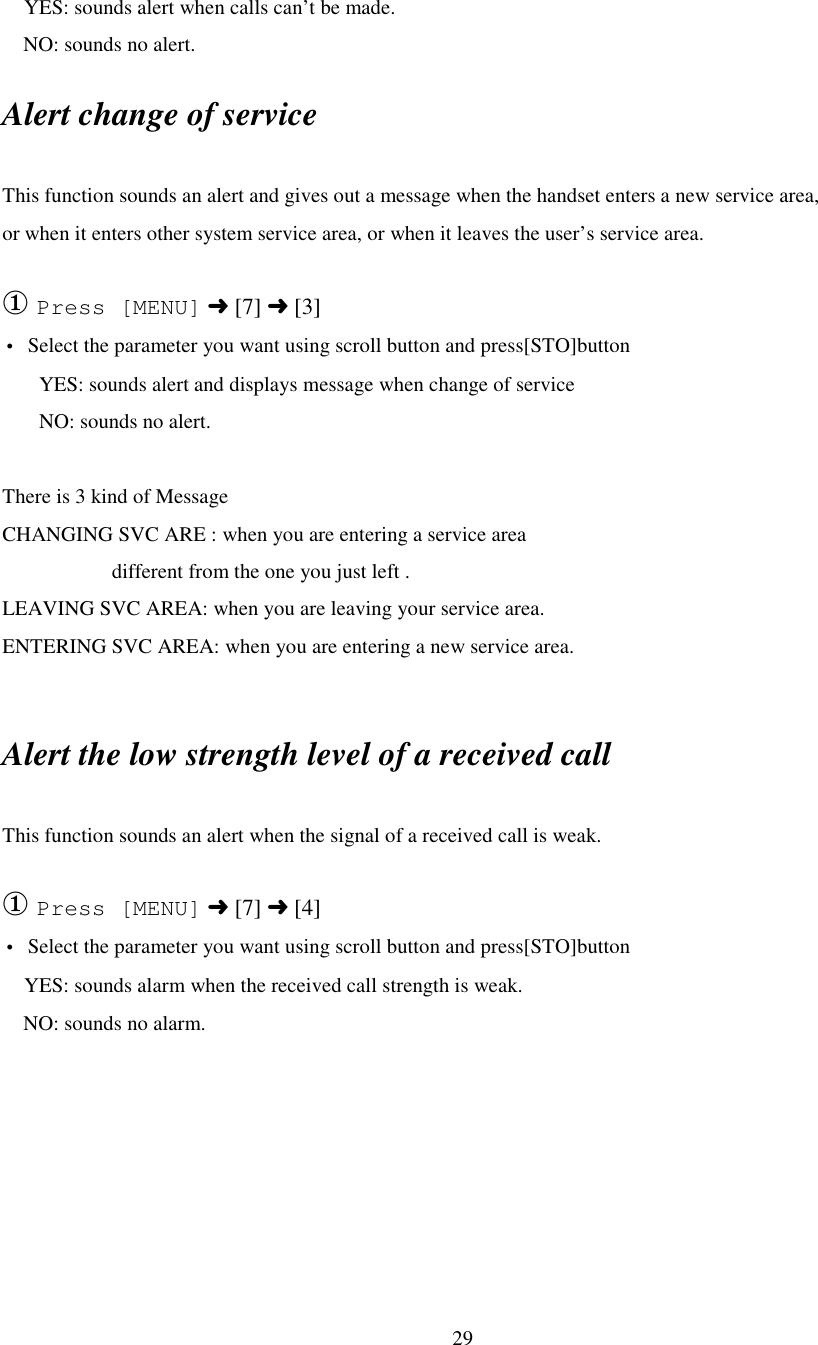 29   YES: sounds alert when calls can’t be made.    NO: sounds no alert.Alert change of serviceThis function sounds an alert and gives out a message when the handset enters a new service area,or when it enters other system service area, or when it leaves the user’s service area.① Press [MENU] ➜ [7] ➜ [3]• Select the parameter you want using scroll button and press[STO]button       YES: sounds alert and displays message when change of service       NO: sounds no alert.There is 3 kind of MessageCHANGING SVC ARE : when you are entering a service area                     different from the one you just left .LEAVING SVC AREA: when you are leaving your service area.ENTERING SVC AREA: when you are entering a new service area.Alert the low strength level of a received callThis function sounds an alert when the signal of a received call is weak.① Press [MENU] ➜ [7] ➜ [4]• Select the parameter you want using scroll button and press[STO]button   YES: sounds alarm when the received call strength is weak.    NO: sounds no alarm.