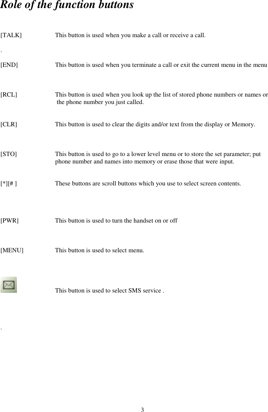 3Role of the function buttons[TALK] This button is used when you make a call or receive a call..[END] This button is used when you terminate a call or exit the current menu in the menu[RCL] This button is used when you look up the list of stored phone numbers or names or      the phone number you just called.[CLR]             This button is used to clear the digits and/or text from the display or Memory.[STO] This button is used to go to a lower level menu or to store the set parameter; put                 phone number and names into memory or erase those that were input.[*][# ]           These buttons are scroll buttons which you use to select screen contents.[PWR]  This button is used to turn the handset on or off[MENU]        This button is used to select menu.This button is used to select SMS service ..