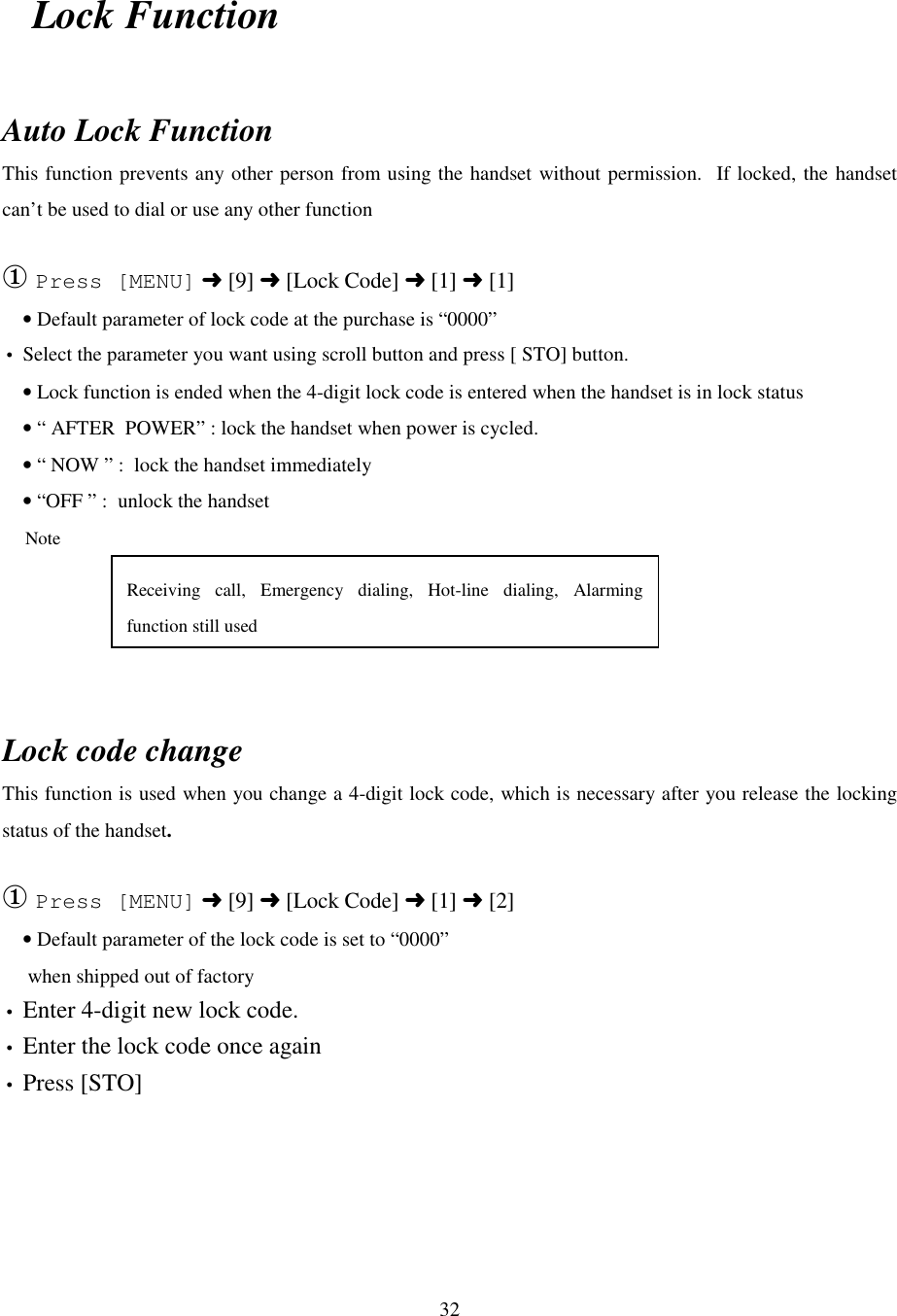 32Lock FunctionAuto Lock FunctionThis function prevents any other person from using the handset without permission.  If locked, the handsetcan’t be used to dial or use any other function① Press [MENU] ➜ [9] ➜ [Lock Code] ➜ [1] ➜ [1]    • Default parameter of lock code at the purchase is “0000”• Select the parameter you want using scroll button and press [ STO] button.    • Lock function is ended when the 4-digit lock code is entered when the handset is in lock status    • “ AFTER  POWER” : lock the handset when power is cycled.    • “ NOW ” :  lock the handset immediately    • “OFF ” :  unlock the handset     NoteLock code changeThis function is used when you change a 4-digit lock code, which is necessary after you release the lockingstatus of the handset.① Press [MENU] ➜ [9] ➜ [Lock Code] ➜ [1] ➜ [2]    • Default parameter of the lock code is set to “0000”     when shipped out of factory• Enter 4-digit new lock code.• Enter the lock code once again• Press [STO]Receiving call, Emergency dialing, Hot-line dialing, Alarmingfunction still used