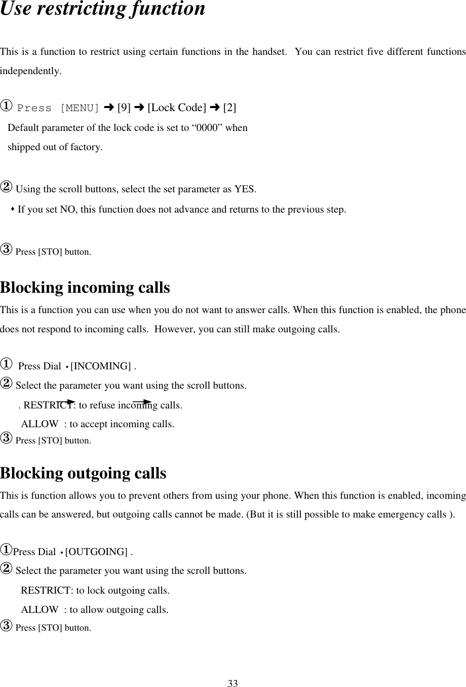 33Use restricting functionThis is a function to restrict using certain functions in the handset.  You can restrict five different functionsindependently.① Press [MENU] ➜ [9] ➜ [Lock Code] ➜ [2]   Default parameter of the lock code is set to “0000” when   shipped out of factory.② Using the scroll buttons, select the set parameter as YES.    &quot; If you set NO, this function does not advance and returns to the previous step.   ③ Press [STO] button.Blocking incoming callsThis is a function you can use when you do not want to answer calls. When this function is enabled, the phonedoes not respond to incoming calls.  However, you can still make outgoing calls.① Press Dial •[INCOMING] .② Select the parameter you want using the scroll buttons.       . RESTRICT: to refuse incoming calls.        ALLOW  : to accept incoming calls.③ Press [STO] button.Blocking outgoing callsThis is function allows you to prevent others from using your phone. When this function is enabled, incomingcalls can be answered, but outgoing calls cannot be made. (But it is still possible to make emergency calls ).①Press Dial •[OUTGOING] .② Select the parameter you want using the scroll buttons.        RESTRICT: to lock outgoing calls.        ALLOW  : to allow outgoing calls.③ Press [STO] button.