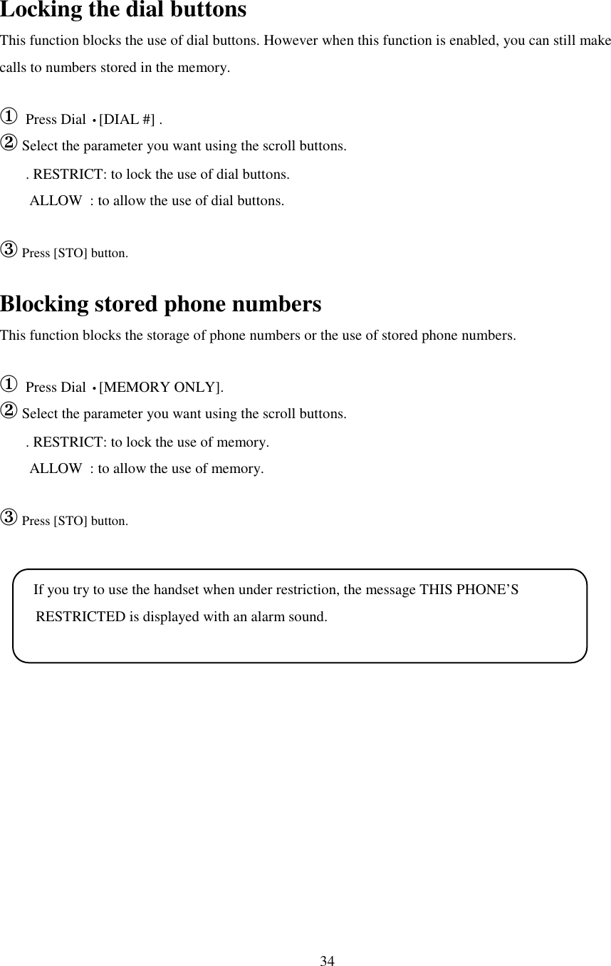 34Locking the dial buttonsThis function blocks the use of dial buttons. However when this function is enabled, you can still makecalls to numbers stored in the memory.① Press Dial •[DIAL #] .② Select the parameter you want using the scroll buttons.       . RESTRICT: to lock the use of dial buttons.        ALLOW  : to allow the use of dial buttons.③ Press [STO] button.Blocking stored phone numbersThis function blocks the storage of phone numbers or the use of stored phone numbers.① Press Dial •[MEMORY ONLY].② Select the parameter you want using the scroll buttons.       . RESTRICT: to lock the use of memory.        ALLOW  : to allow the use of memory.③ Press [STO] button. If you try to use the handset when under restriction, the message THIS PHONE’S  RESTRICTED is displayed with an alarm sound.