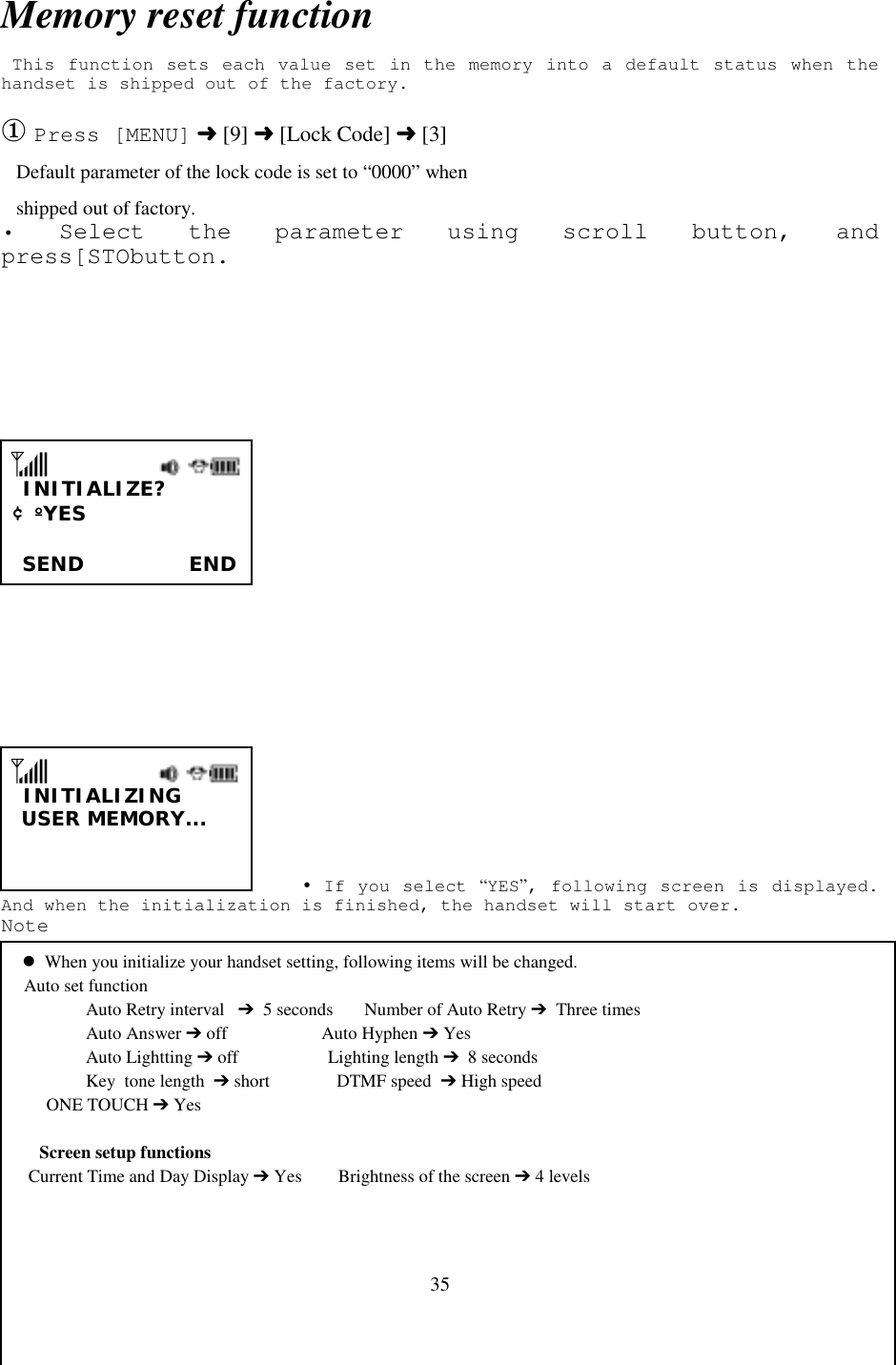 35Memory reset function This function sets each value set in the memory into a default status when thehandset is shipped out of the factory.① Press [MENU] ➜ [9] ➜ [Lock Code] ➜ [3]   Default parameter of the lock code is set to “0000” when   shipped out of factory.• Select the parameter using scroll button, andpress[STObutton.                                                                                                       INITIALIZE? ¢º YES                       SEND          END            INITIALIZING  USER MEMORY...                            ! If you select “YES”, following screen is displayed.And when the initialization is finished, the handset will start over.Note   &apos;  When you initialize your handset setting, following items will be changed.     Auto set function     Auto Retry interval   ➔  5 seconds       Number of Auto Retry ➔  Three times     Auto Answer ➔ off                     Auto Hyphen ➔ Yes     Auto Lightting ➔ off                    Lighting length ➔  8 seconds     Key  tone length  ➔ short               DTMF speed  ➔ High speed          ONE TOUCH ➔ YesScreen setup functions      Current Time and Day Display ➔ Yes        Brightness of the screen ➔ 4 levels