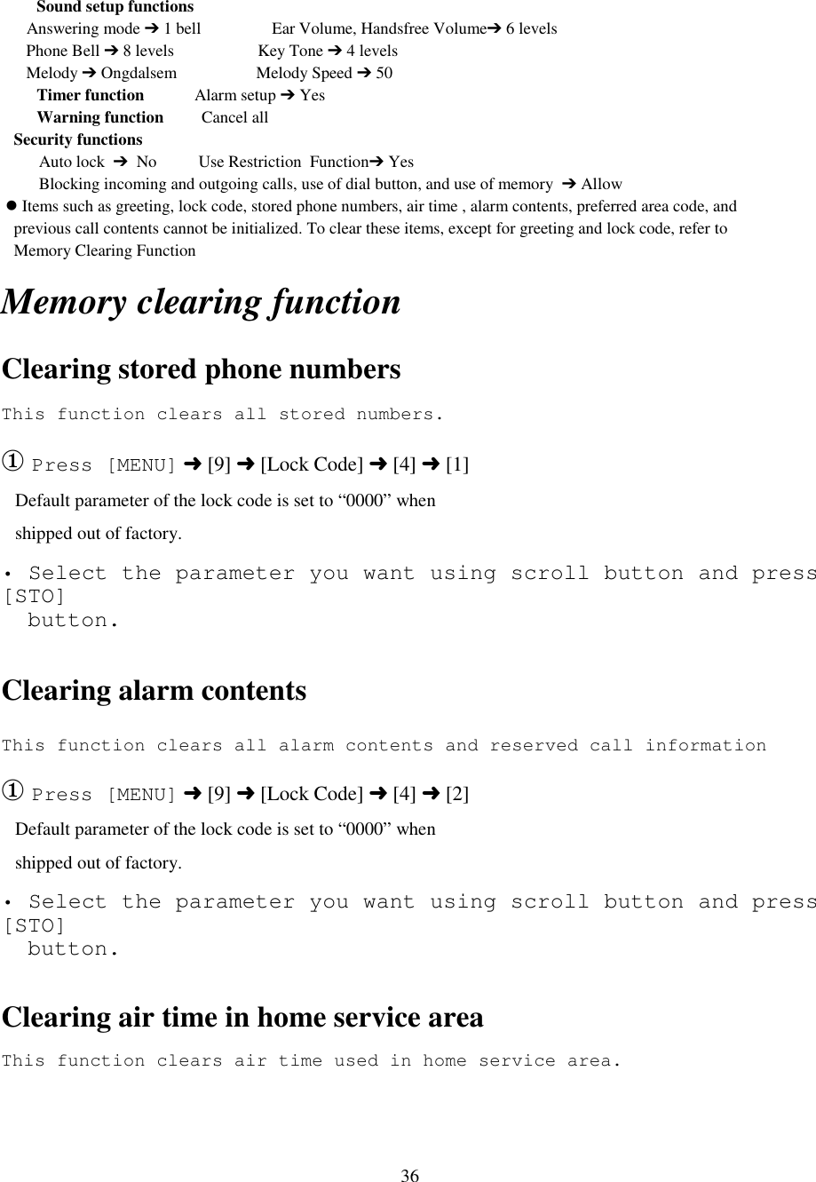 36Sound setup functions      Answering mode ➔ 1 bell                 Ear Volume, Handsfree Volume➔ 6 levels      Phone Bell ➔ 8 levels                    Key Tone ➔ 4 levels      Melody ➔ Ongdalsem                   Melody Speed ➔ 50Timer function            Alarm setup ➔ YesWarning function         Cancel all   Security functions                                Auto lock  ➔  No          Use Restriction  Function➔ Yes         Blocking incoming and outgoing calls, use of dial button, and use of memory  ➔ Allow &apos; Items such as greeting, lock code, stored phone numbers, air time , alarm contents, preferred area code, and   previous call contents cannot be initialized. To clear these items, except for greeting and lock code, refer to   Memory Clearing Function                      Memory clearing functionClearing stored phone numbersThis function clears all stored numbers.  ① Press [MENU] ➜ [9] ➜ [Lock Code] ➜ [4] ➜ [1]   Default parameter of the lock code is set to “0000” when   shipped out of factory.• Select the parameter you want using scroll button and press[STO]  button.Clearing alarm contentsThis function clears all alarm contents and reserved call information① Press [MENU] ➜ [9] ➜ [Lock Code] ➜ [4] ➜ [2]   Default parameter of the lock code is set to “0000” when   shipped out of factory.• Select the parameter you want using scroll button and press[STO]  button.Clearing air time in home service areaThis function clears air time used in home service area.