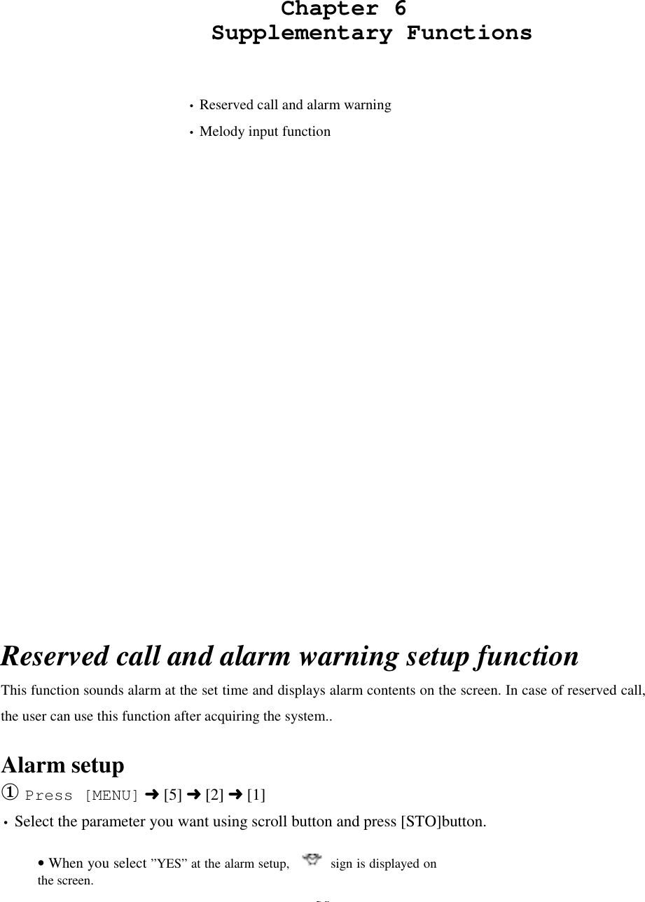 38                    Chapter 6               Supplementary Functions   • Reserved call and alarm warning• Melody input functionReserved call and alarm warning setup functionThis function sounds alarm at the set time and displays alarm contents on the screen. In case of reserved call,the user can use this function after acquiring the system..Alarm setup① Press [MENU] ➜ [5] ➜ [2] ➜ [1]• Select the parameter you want using scroll button and press [STO]button.• When you select ”YES” at the alarm setup,      sign is displayed onthe screen.