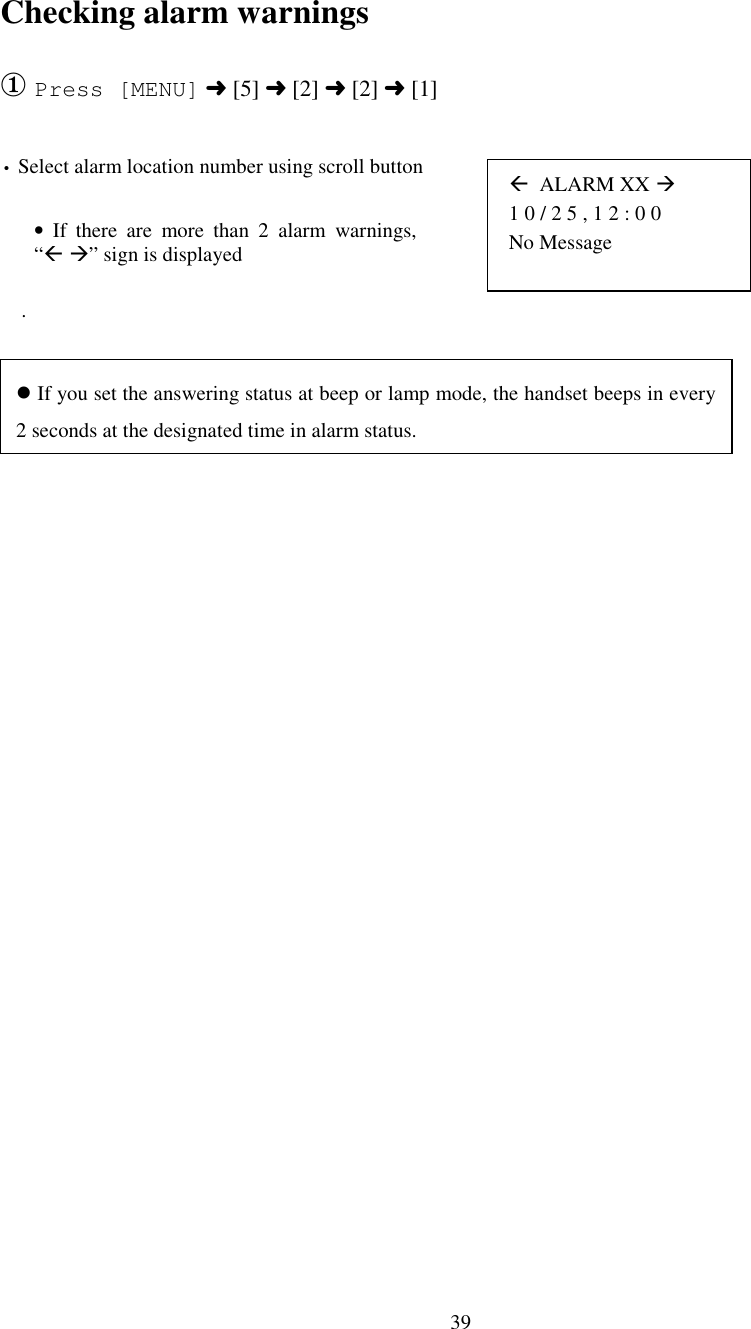 39 (  ALARM XX # 1 0 / 2 5 , 1 2 : 0 0 No MessageChecking alarm warnings① Press [MENU] ➜ [5] ➜ [2] ➜ [2] ➜ [1]• Select alarm location number using scroll button    .• If there are more than 2 alarm warnings,“( #” sign is displayed&apos; If you set the answering status at beep or lamp mode, the handset beeps in every2 seconds at the designated time in alarm status.