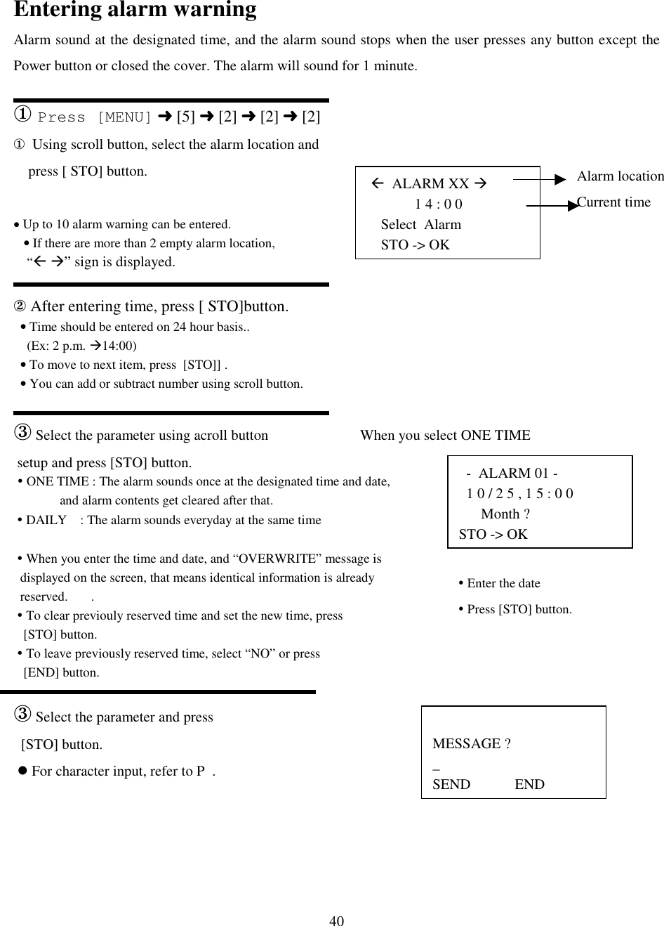 40 (  ALARM XX #             1 4 : 0 0Select  AlarmSTO -&gt; OK  -  ALARM 01 -  1 0 / 2 5 , 1 5 : 0 0      Month ?STO -&gt; OKMESSAGE ?_SEND            ENDAlarm locationCurrent time! Enter the date! Press [STO] button.Entering alarm warningAlarm sound at the designated time, and the alarm sound stops when the user presses any button except thePower button or closed the cover. The alarm will sound for 1 minute.① Press [MENU] ➜ [5] ➜ [2] ➜ [2] ➜ [2]①  Using scroll button, select the alarm location and    press [ STO] button.• Up to 10 alarm warning can be entered.   • If there are more than 2 empty alarm location,    “( #” sign is displayed.② After entering time, press [ STO]button.  • Time should be entered on 24 hour basis..    (Ex: 2 p.m. #14:00)  • To move to next item, press  [STO]] .  • You can add or subtract number using scroll button.③ Select the parameter using acroll button                         When you select ONE TIME setup and press [STO] button. ! ONE TIME : The alarm sounds once at the designated time and date,              and alarm contents get cleared after that. ! DAILY    : The alarm sounds everyday at the same time ! When you enter the time and date, and “OVERWRITE” message is  displayed on the screen, that means identical information is already  reserved.       . ! To clear previouly reserved time and set the new time, press   [STO] button. ! To leave previously reserved time, select “NO” or press   [END] button.③ Select the parameter and press  [STO] button. &apos; For character input, refer to P  .