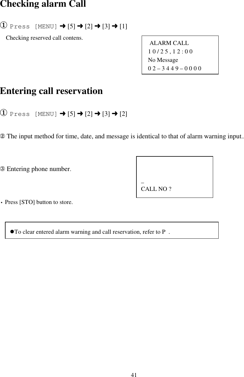 41  ALARM CALL 1 0 / 2 5 , 1 2 : 0 0 No Message0 2 – 3 4 4 9 – 0 0 0 0_CALL NO ?Checking alarm Call① Press [MENU] ➜ [5] ➜ [2] ➜ [3] ➜ [1]    Checking reserved call contens.Entering call reservation① Press [MENU] ➜ [5] ➜ [2] ➜ [3] ➜ [2]② The input method for time, date, and message is identical to that of alarm warning input..③ Entering phone number.• Press [STO] button to store.&apos;To clear entered alarm warning and call reservation, refer to P  .