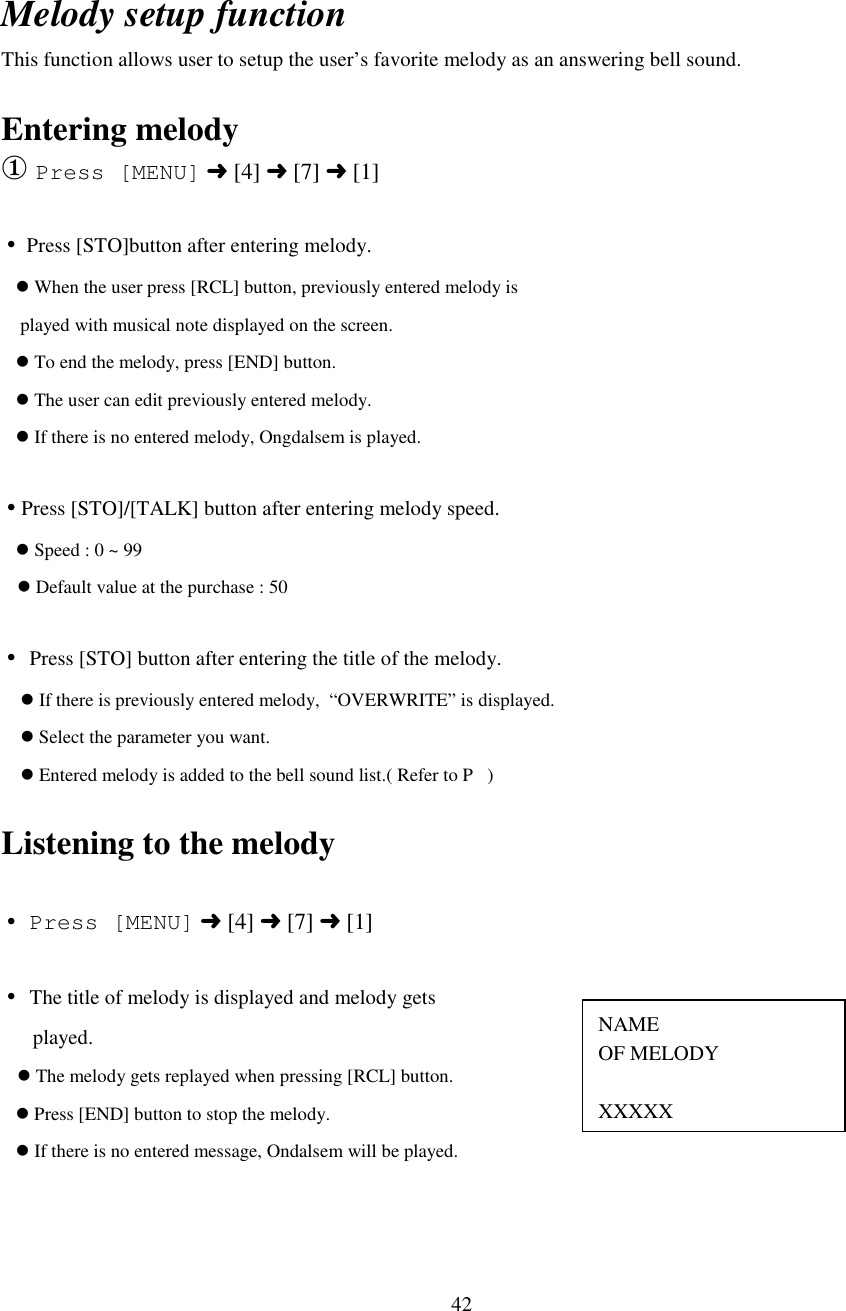 42NAMEOF MELODYXXXXXMelody setup functionThis function allows user to setup the user’s favorite melody as an answering bell sound.Entering melody① Press [MENU] ➜ [4] ➜ [7] ➜ [1]• Press [STO]button after entering melody.   &apos; When the user press [RCL] button, previously entered melody is    played with musical note displayed on the screen.   &apos; To end the melody, press [END] button.   &apos; The user can edit previously entered melody.   &apos; If there is no entered melody, Ongdalsem is played.•Press [STO]/[TALK] button after entering melody speed.   &apos; Speed : 0 ~ 99   &apos; Default value at the purchase : 50• Press [STO] button after entering the title of the melody.    &apos; If there is previously entered melody,  “OVERWRITE” is displayed.    &apos; Select the parameter you want.    &apos; Entered melody is added to the bell sound list.( Refer to P   )Listening to the melody• Press [MENU] ➜ [4] ➜ [7] ➜ [1]• The title of melody is displayed and melody gets      played.   &apos; The melody gets replayed when pressing [RCL] button.   &apos; Press [END] button to stop the melody.   &apos; If there is no entered message, Ondalsem will be played.