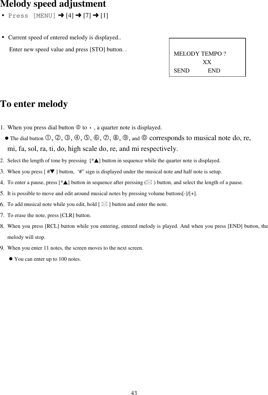 43MELODY TEMPO ?                   XXSEND            ENDMelody speed adjustment• Press [MENU] ➜ [4] ➜ [7] ➜ [1]• Current speed of entered melody is displayed..      Enter new speed value and press [STO] button. .To enter melody1. When you press dial button ) to • , a quarter note is displayed.   &apos; The dial button $, %, *, +, ,, -, ., /, 0, and ) corresponds to musical note do, re,    mi, fa, sol, ra, ti, do, high scale do, re, and mi respectively.2. Select the length of tone by pressing  [*▲] button in sequence while the quarter note is displayed.3. When you press [ #▼ ] button,  ‘#” sign is displayed under the musical note and half note is setup.4. To enter a pause, press [*▲] button in sequence after pressing (1 ) button, and select the length of a pause.5. It is possible to move and edit around musical notes by pressing volume buttons[-]/[+].6. To add musical note while you edit, hold [ 1 ] button and enter the note.7. To erase the note, press [CLR] button.8. When you press [RCL] button while you entering, entered melody is played. And when you press [END] button, themelody will stop.9. When you enter 11 notes, the screen moves to the next screen. &apos; You can enter up to 100 notes.