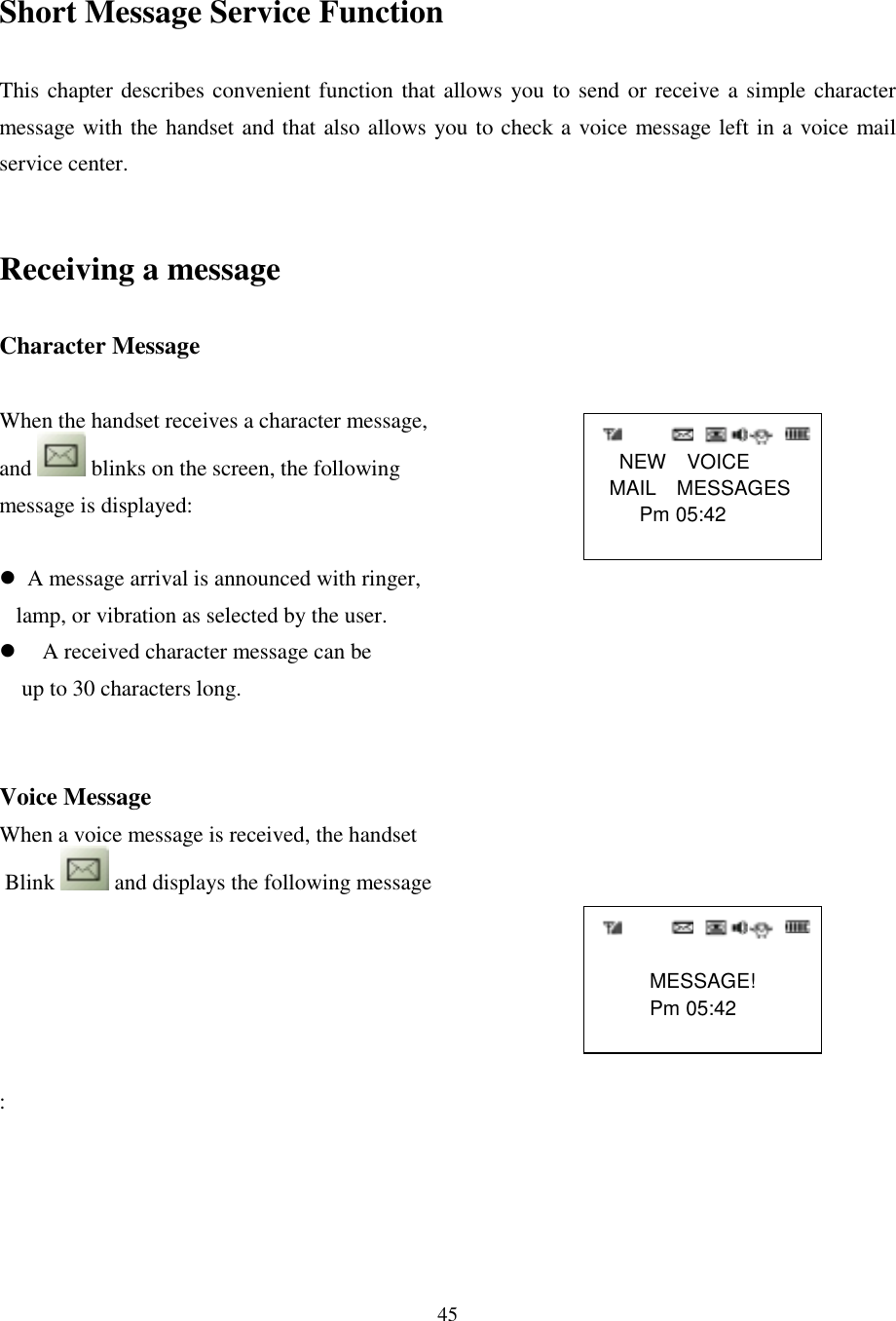 45    NEW  VOICE MAIL  MESSAGES    Pm 05:42             MESSAGE!     Pm 05:42Short Message Service FunctionThis chapter describes convenient function that allows you to send or receive a simple charactermessage with the handset and that also allows you to check a voice message left in a voice mailservice center.Receiving a messageCharacter MessageWhen the handset receives a character message,and   blinks on the screen, the followingmessage is displayed:&apos;  A message arrival is announced with ringer,    lamp, or vibration as selected by the user.&apos; A received character message can be    up to 30 characters long.Voice MessageWhen a voice message is received, the handset Blink   and displays the following message: