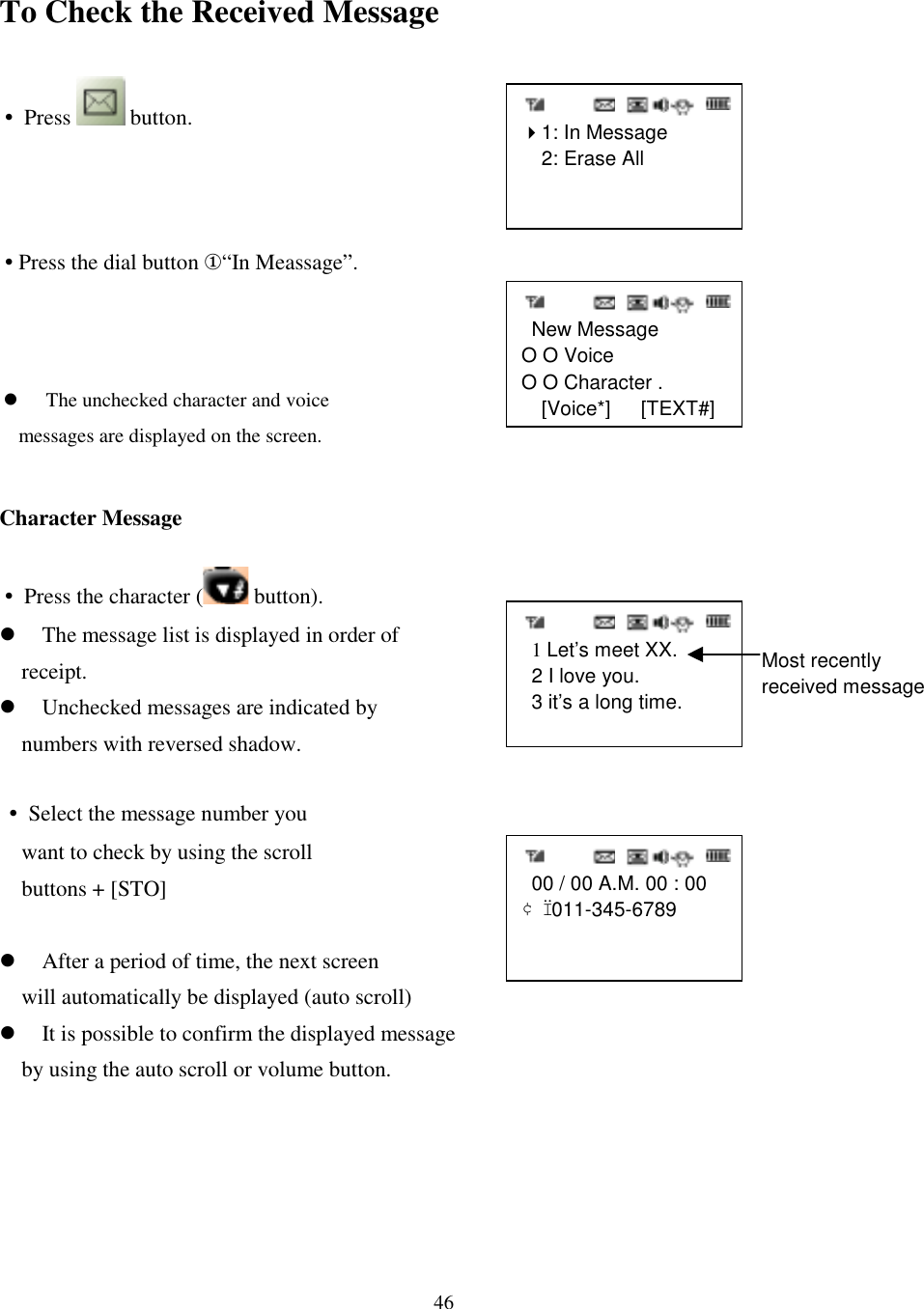 46   1 Let’s meet XX.  2 I love you.  3 it’s a long time.   00 / 00 A.M. 00 : 00¢Ï 011-345-6789   New MessageO O VoiceO O Character . [Voice*]   [TEXT#]  &quot;1: In Message  2: Erase AllTo Check the Received Message• Press   button.•Press the dial button ①“In Meassage”.Character Message• Press the character (  button).&apos; The message list is displayed in order of     receipt.&apos; Unchecked messages are indicated by     numbers with reversed shadow.• Select the message number you    want to check by using the scroll    buttons + [STO]   &apos; After a period of time, the next screen     will automatically be displayed (auto scroll)&apos; It is possible to confirm the displayed message     by using the auto scroll or volume button. Most recentlyreceived message&apos; The unchecked character and voice       messages are displayed on the screen.