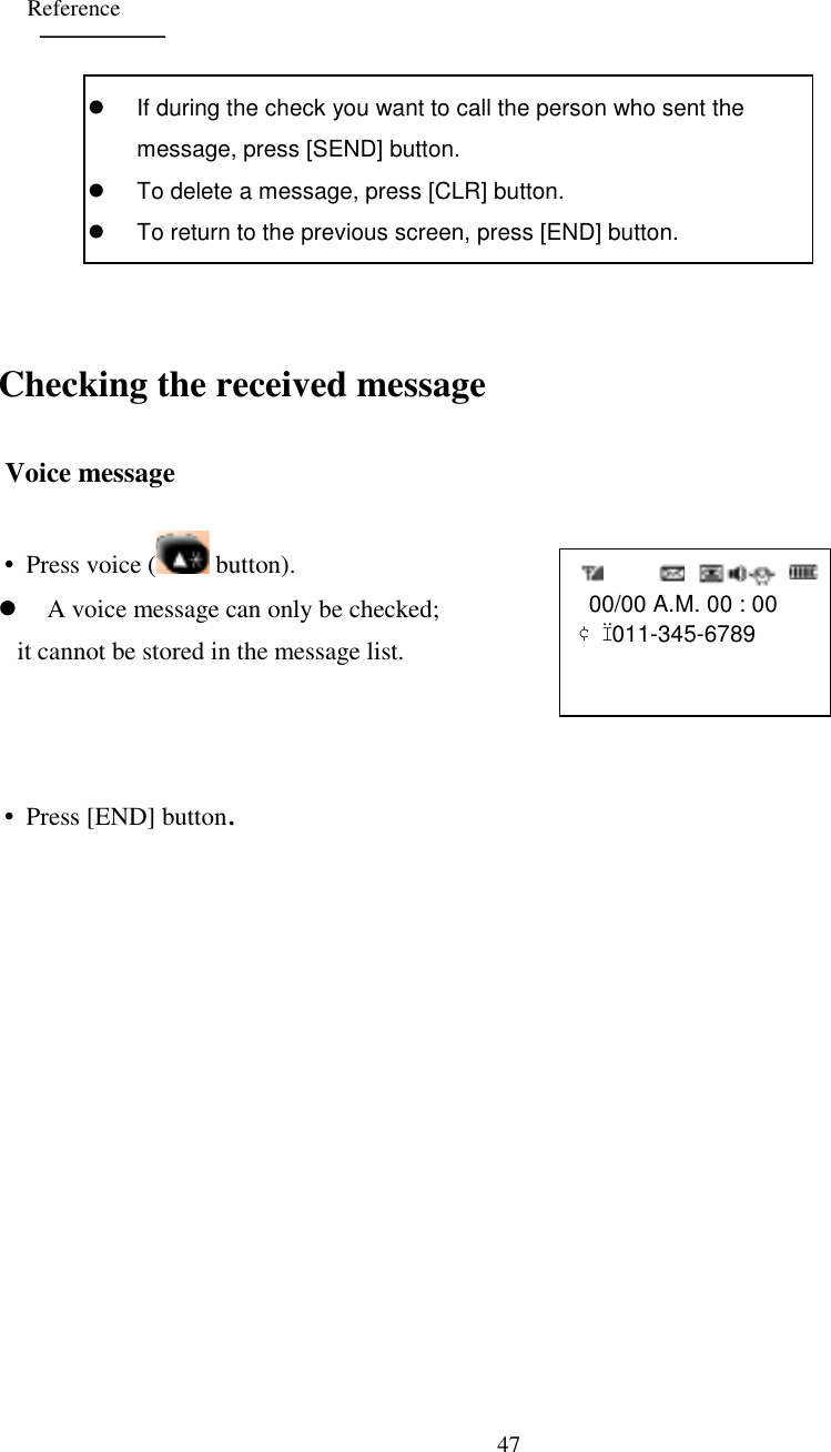 47   00/00 A.M. 00 : 00¢Ï 011-345-6789      ReferenceChecking the received message Voice message• Press voice (  button).&apos; A voice message can only be checked;    it cannot be stored in the message list.• Press [END] button.&apos;  If during the check you want to call the person who sent themessage, press [SEND] button.&apos;  To delete a message, press [CLR] button.&apos;  To return to the previous screen, press [END] button.