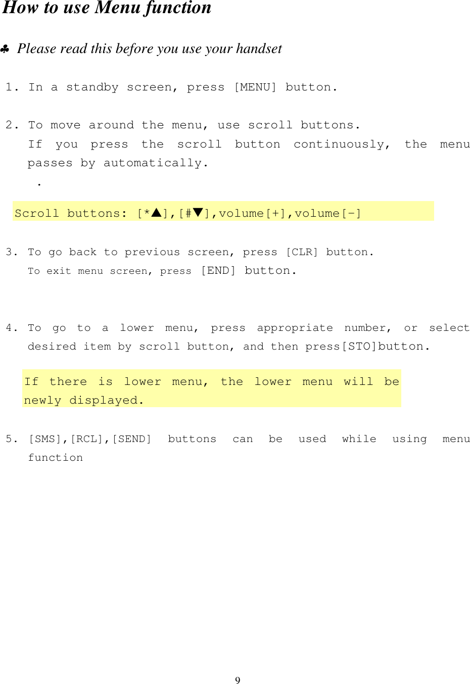 9How to use Menu function1. In a standby screen, press [MENU] button.2.  To move around the menu, use scroll buttons.If you press the scroll button continuously, the menupasses by automatically.    .3. To go back to previous screen, press [CLR] button.To exit menu screen, press [END] button.4. To go to a lower menu, press appropriate number, or selectdesired item by scroll button, and then press[STO]button.5. [SMS],[RCL],[SEND] buttons can be used while using menufunction ♣  Please read this before you use your handsetScroll buttons: [*▲],[#▼],volume[+],volume[-]If there is lower menu, the lower menu will benewly displayed.