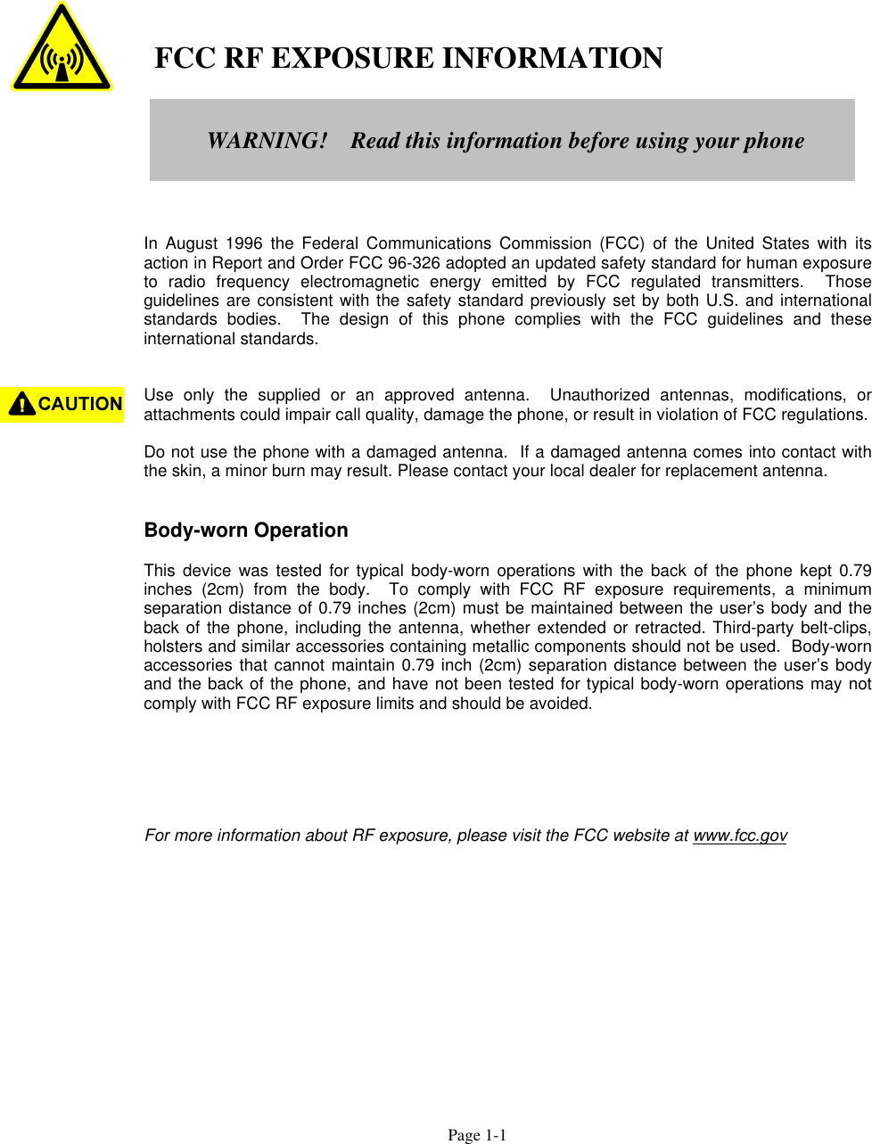 Page 1-1   FCC RF EXPOSURE INFORMATIONIn August 1996 the Federal Communications Commission (FCC) of the United States with itsaction in Report and Order FCC 96-326 adopted an updated safety standard for human exposureto radio frequency electromagnetic energy emitted by FCC regulated transmitters.  Thoseguidelines are consistent with the safety standard previously set by both U.S. and internationalstandards bodies.  The design of this phone complies with the FCC guidelines and theseinternational standards.Use only the supplied or an approved antenna.  Unauthorized antennas, modifications, orattachments could impair call quality, damage the phone, or result in violation of FCC regulations.Do not use the phone with a damaged antenna.  If a damaged antenna comes into contact withthe skin, a minor burn may result. Please contact your local dealer for replacement antenna.Body-worn OperationThis device was tested for typical body-worn operations with the back of the phone kept 0.79inches (2cm) from the body.  To comply with FCC RF exposure requirements, a minimumseparation distance of 0.79 inches (2cm) must be maintained between the user’s body and theback of the phone, including the antenna, whether extended or retracted. Third-party belt-clips,holsters and similar accessories containing metallic components should not be used.  Body-wornaccessories that cannot maintain 0.79 inch (2cm) separation distance between the user’s bodyand the back of the phone, and have not been tested for typical body-worn operations may notcomply with FCC RF exposure limits and should be avoided.For more information about RF exposure, please visit the FCC website at www.fcc.govWARNING!    Read this information before using your phone