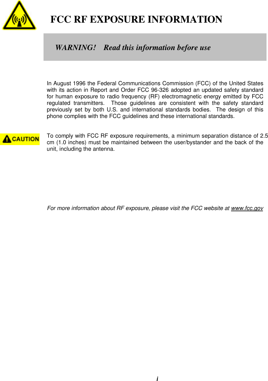 i   FCC RF EXPOSURE INFORMATIONIn August 1996 the Federal Communications Commission (FCC) of the United Stateswith its action in Report and Order FCC 96-326 adopted an updated safety standardfor human exposure to radio frequency (RF) electromagnetic energy emitted by FCCregulated transmitters.  Those guidelines are consistent with the safety standardpreviously set by both U.S. and international standards bodies.  The design of thisphone complies with the FCC guidelines and these international standards.To comply with FCC RF exposure requirements, a minimum separation distance of 2.5cm (1.0 inches) must be maintained between the user/bystander and the back of theunit, including the antenna.For more information about RF exposure, please visit the FCC website at www.fcc.govWARNING!    Read this information before use