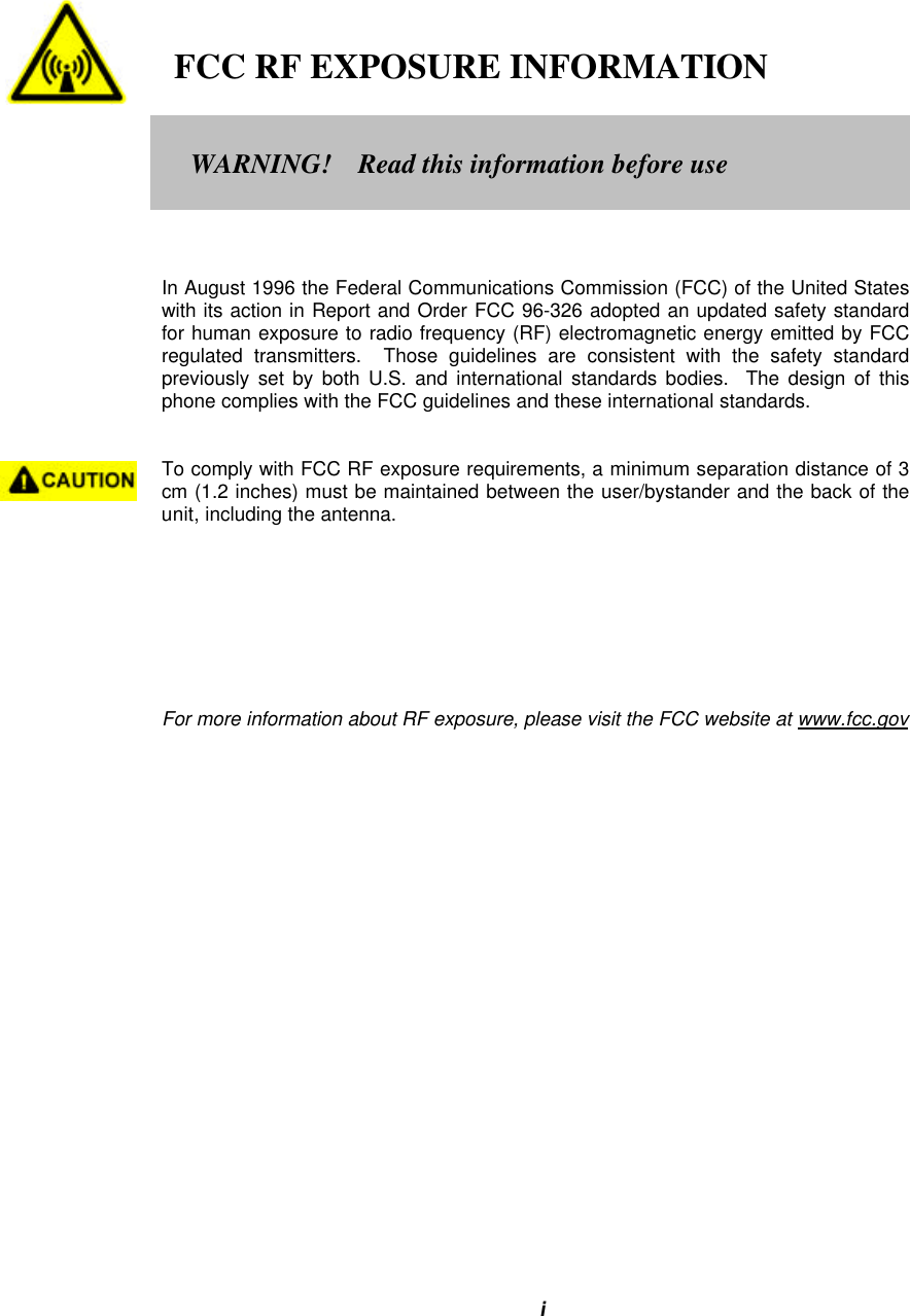 i   FCC RF EXPOSURE INFORMATIONIn August 1996 the Federal Communications Commission (FCC) of the United Stateswith its action in Report and Order FCC 96-326 adopted an updated safety standardfor human exposure to radio frequency (RF) electromagnetic energy emitted by FCCregulated transmitters.  Those guidelines are consistent with the safety standardpreviously set by both U.S. and international standards bodies.  The design of thisphone complies with the FCC guidelines and these international standards.To comply with FCC RF exposure requirements, a minimum separation distance of 3cm (1.2 inches) must be maintained between the user/bystander and the back of theunit, including the antenna.For more information about RF exposure, please visit the FCC website at www.fcc.govWARNING!    Read this information before use