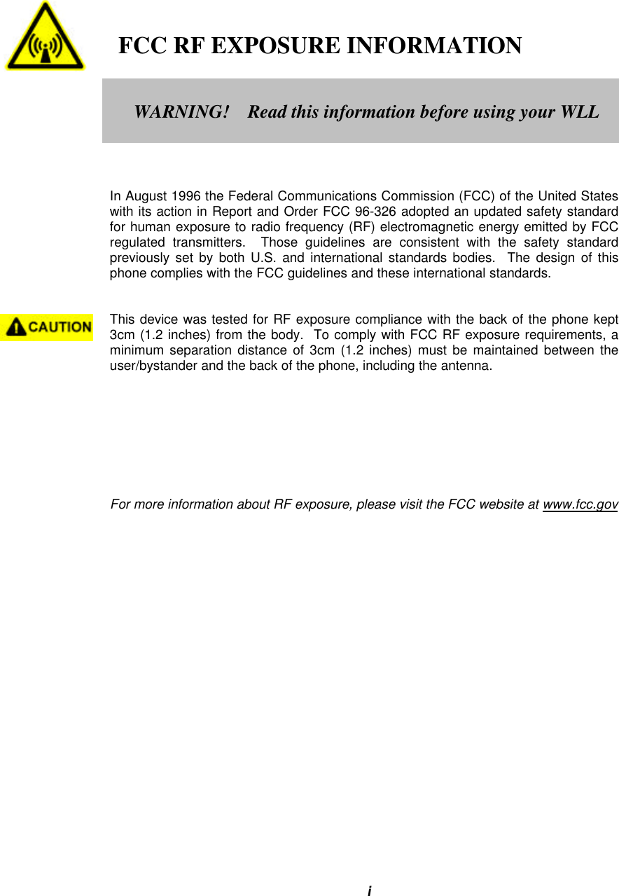 i   FCC RF EXPOSURE INFORMATIONIn August 1996 the Federal Communications Commission (FCC) of the United Stateswith its action in Report and Order FCC 96-326 adopted an updated safety standardfor human exposure to radio frequency (RF) electromagnetic energy emitted by FCCregulated transmitters.  Those guidelines are consistent with the safety standardpreviously set by both U.S. and international standards bodies.  The design of thisphone complies with the FCC guidelines and these international standards.This device was tested for RF exposure compliance with the back of the phone kept3cm (1.2 inches) from the body.  To comply with FCC RF exposure requirements, aminimum separation distance of 3cm (1.2 inches) must be maintained between theuser/bystander and the back of the phone, including the antenna.For more information about RF exposure, please visit the FCC website at www.fcc.govWARNING!    Read this information before using your WLL