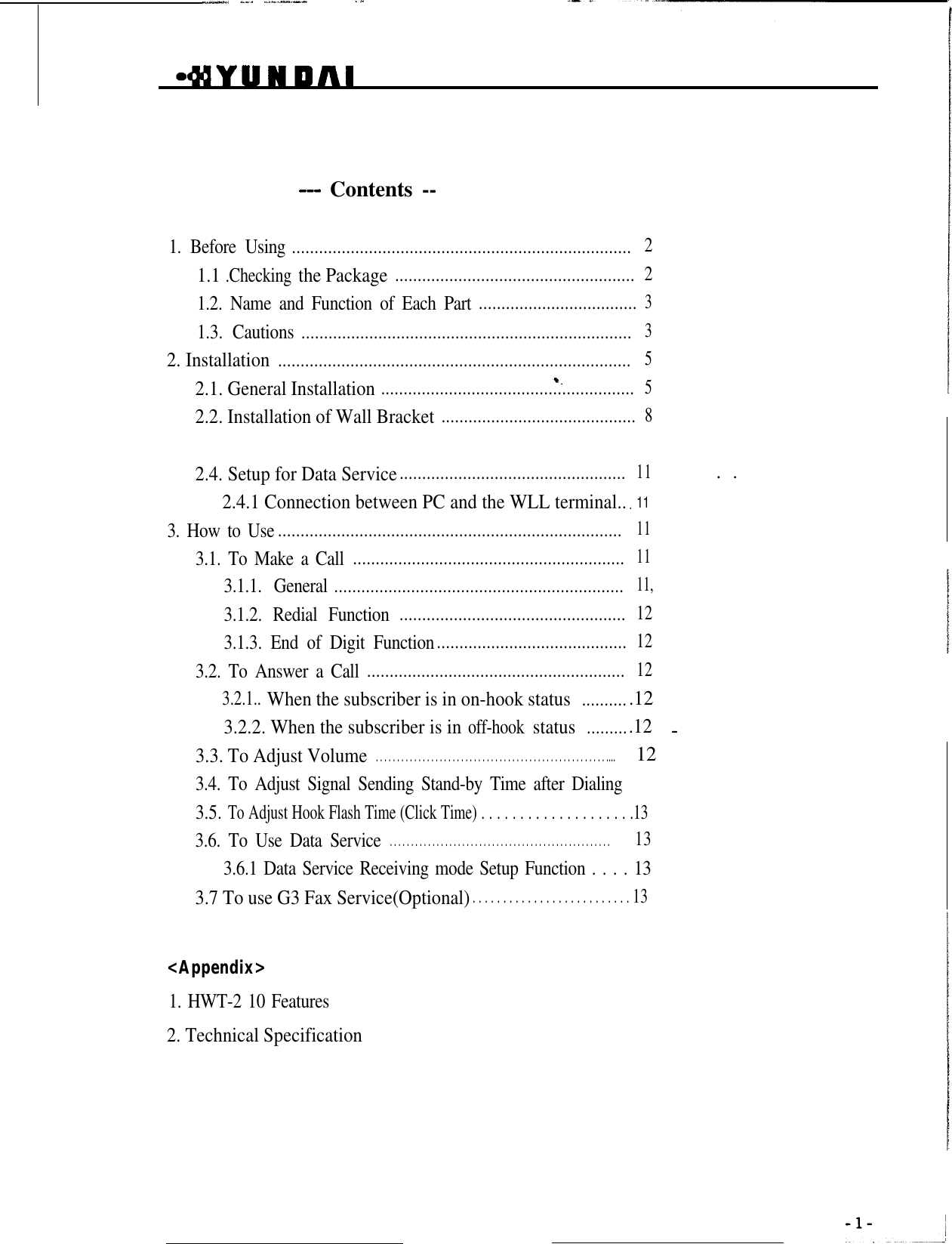 _-., __. ..^.l._- .I _.I--- Contents --1. Before Using...........................................................................21.1 .Checking the Package.....................................................21.2. Name and Function of Each Part...................................31.3. Cautions.........................................................................32. Installation..............................................................................52.1. General Installation........................................................52.2. Installation of Wall Bracket...........................................82.4. Setup for Data Service..................................................11 ..2.4.1 Connection between PC and the WLL terminal...113. How to Use............................................................................113.1. To Make a Call............................................................113.1.1. General................................................................11,3.1.2. Redial Function..................................................123.1.3. End of Digit Function..........................................123.2. To Answer a Call.........................................................123.2.1.. When the subscriber is in on-hook status...........123.2.2. When the subscriber is in off-hook status .12...........3.3. To Adjust Volume. . . . . . . . . . . . . . . . . . . . . . . . . . . . . . . . . . . . . . . . . . . . . . . . . . . . . . .... 123.4. To Adjust Signal Sending Stand-by Time after Dialing .133.5.To Adjust Hook Flash Time (Click Time) . . . . . . . . . . . . . . . . . . . .133.6. To Use Data Service. . . . . . . . . . . . . . . . . . . . . . . . . . . . . . . . . . . . . . . . . . . . . . . . . . . . 133.6.1 Data Service Receiving mode Setup Function . . . . 133.7 To use G3 Fax Service(Optional). . . . . . . . . . . . . . . . . . . . . . . . . .13&lt;Appendix&gt;1. HWT-2 10 Features2. Technical Specification