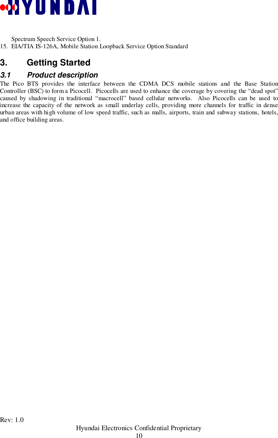Rev: 1.0                                               Hyundai Electronics Confidential Proprietary10Spectrum Speech Service Option 1.15. EIA/TIA IS-126A, Mobile Station Loopback Service Option Standard3. Getting Started3.1 Product descriptionThe Pico BTS provides the interface between the CDMA DCS mobile stations and the Base StationController (BSC) to form a Picocell.  Picocells are used to enhance the coverage by covering the “dead spot”caused by shadowing in traditional “macrocell” based cellular networks.  Also Picocells can be used toincrease the capacity of the network as small underlay cells, providing more channels for traffic in denseurban areas with high volume of low speed traffic, such as malls, airports, train and subway stations, hotels,and office building areas.