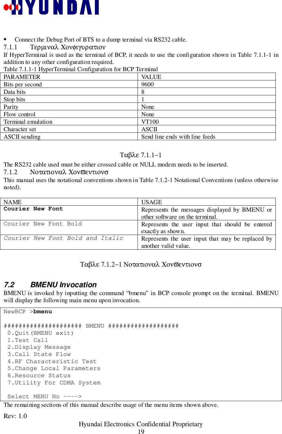 Rev: 1.0                                                 Hyundai Electronics Confidential Proprietary19• Connect the Debug Port of BTS to a dump terminal via RS232 cable.7.1.1 Τερµιναλ ΧονφιγυρατιονIf HyperTerminal is used as the terminal of BCP, it needs to use the configuration shown in Table 7.1.1-1 inaddition to any other configuration required.Table 7.1.1-1 HyperTerminal Configuration for BCP TerminalPARAMETER VALUEBits per second 9600Data bits 8Stop bits 1Parity NoneFlow control NoneTerminal emulation VT100Character set ASCIIASCII sending Send line ends with line feedsΤαβλε 7.1.1−1The RS232 cable used must be either crossed cable or NULL modem needs to be inserted.7.1.2 Νοτατιοναλ ΧονϖεντιονσThis manual uses the notational conventions shown in Table 7.1.2-1 Notational Conventions (unless otherwisenoted).NAME USAGECourier New Font Represents the messages displayed by BMENU orother software on the terminal.Courier New Font Bold Represents the user input that should be enteredexactly as shown.Courier New Font Bold and Italic Represents the user input that may be replaced byanother valid value.Ταβλε 7.1.2−1 Νοτατιοναλ Χονϖεντιονσ7.2 BMENU InvocationBMENU is invoked by inputting the command “bmenu” in BCP console prompt on the terminal. BMENUwill display the following main menu upon invocation.NewBCP &gt;bmenu##################### BMENU ################### 0.Quit(BMENU exit) 1.Test Call 2.Display Message 3.Call State Flow 4.RF Characteristic Test 5.Change Local Parameters 6.Resource Status 7.Utility For CDMA System Select MENU No ----&gt;The remaining sections of this manual describe usage of the menu items shown above.