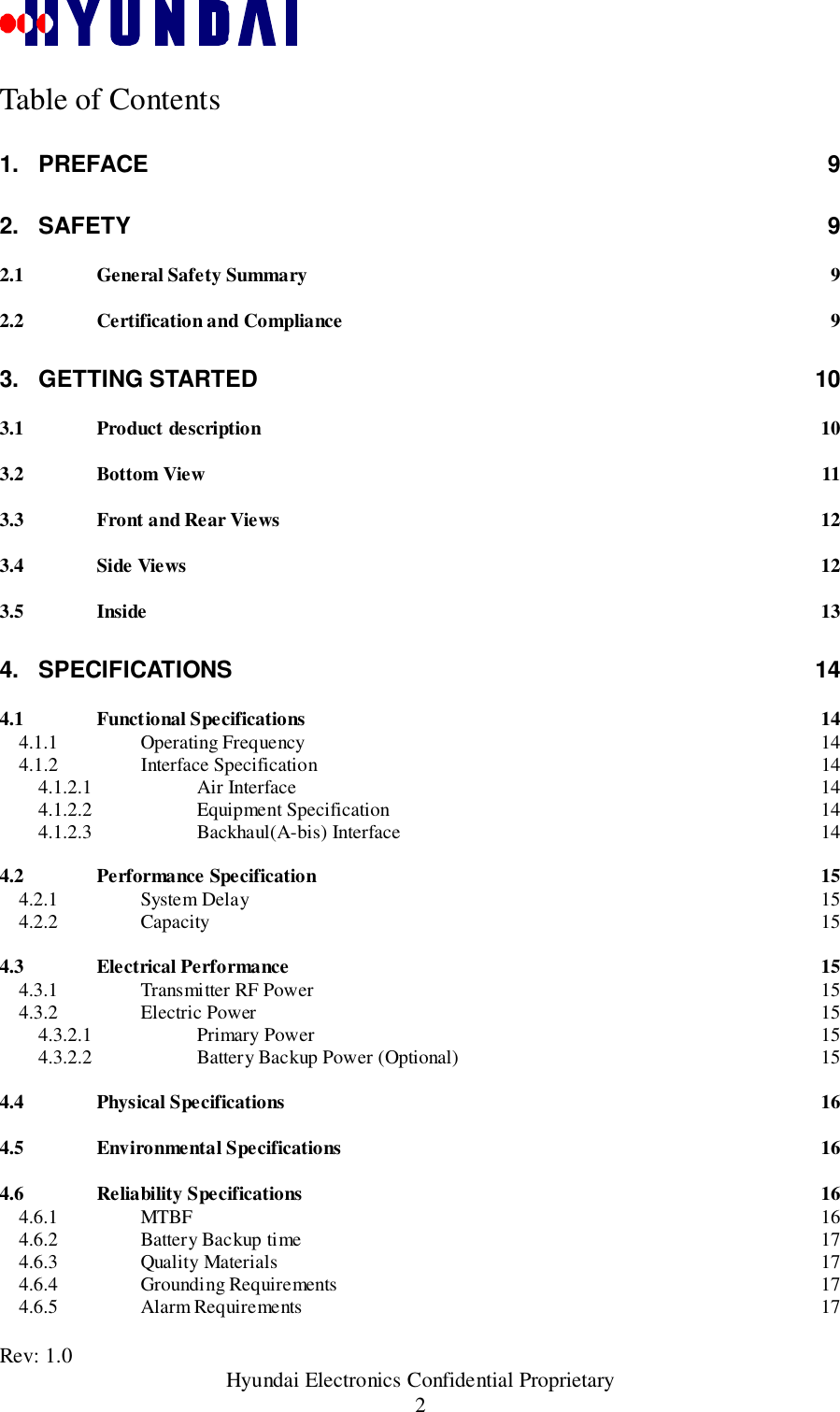 Rev: 1.0                                               Hyundai Electronics Confidential Proprietary2Table of Contents1. PREFACE 92. SAFETY 92.1 General Safety Summary 92.2 Certification and Compliance 93. GETTING STARTED 103.1 Product description 103.2 Bottom View 113.3 Front and Rear Views 123.4 Side Views 123.5 Inside 134. SPECIFICATIONS 144.1 Functional Specifications 144.1.1 Operating Frequency 144.1.2 Interface Specification 144.1.2.1 Air Interface 144.1.2.2 Equipment Specification 144.1.2.3 Backhaul(A-bis) Interface 144.2 Performance Specification 154.2.1 System Delay 154.2.2 Capacity 154.3 Electrical Performance 154.3.1 Transmitter RF Power 154.3.2 Electric Power 154.3.2.1 Primary Power 154.3.2.2 Battery Backup Power (Optional) 154.4 Physical Specifications 164.5 Environmental Specifications 164.6 Reliability Specifications 164.6.1 MTBF 164.6.2 Battery Backup time 174.6.3 Quality Materials 174.6.4 Grounding Requirements 174.6.5 Alarm Requirements 17