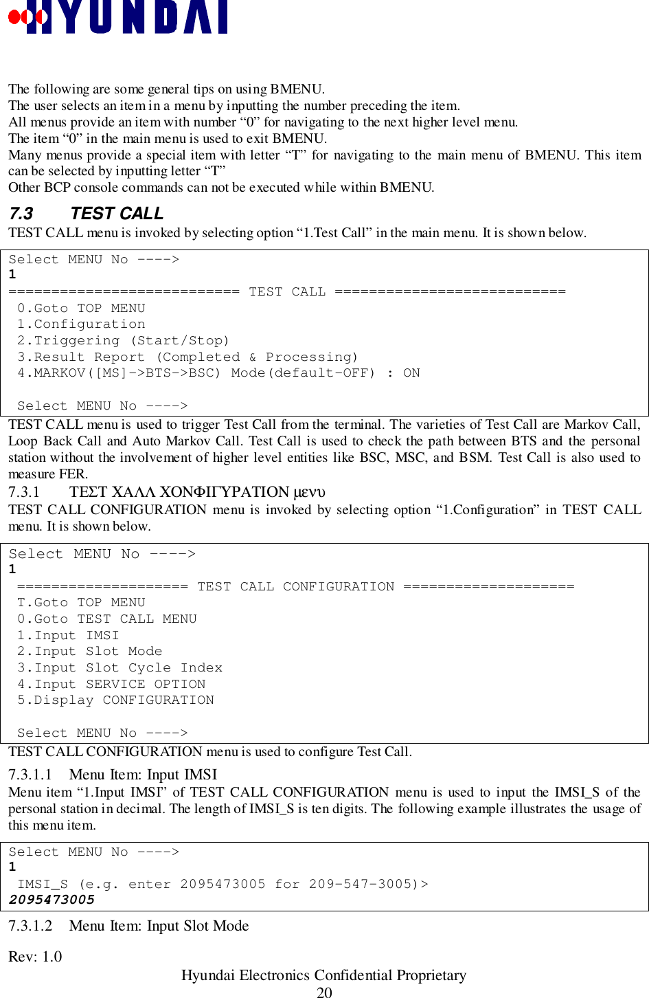 Rev: 1.0                                                 Hyundai Electronics Confidential Proprietary20The following are some general tips on using BMENU.The user selects an item in a menu by inputting the number preceding the item.All menus provide an item with number “0” for navigating to the next higher level menu.The item “0” in the main menu is used to exit BMENU.Many menus provide a special item with letter “T” for navigating to the main menu of BMENU. This itemcan be selected by inputting letter “T”Other BCP console commands can not be executed while within BMENU.7.3 TEST CALLTEST CALL menu is invoked by selecting option “1.Test Call” in the main menu. It is shown below.Select MENU No ----&gt;1=========================== TEST CALL =========================== 0.Goto TOP MENU 1.Configuration 2.Triggering (Start/Stop) 3.Result Report (Completed &amp; Processing) 4.MARKOV([MS]-&gt;BTS-&gt;BSC) Mode(default-OFF) : ON Select MENU No ----&gt;TEST CALL menu is used to trigger Test Call from the terminal. The varieties of Test Call are Markov Call,Loop Back Call and Auto Markov Call. Test Call is used to check the path between BTS and the personalstation without the involvement of higher level entities like BSC, MSC, and BSM. Test Call is also used tomeasure FER.7.3.1 ΤΕΣΤ ΧΑΛΛ ΧΟΝΦΙΓΥΡΑΤΙΟΝ µενυTEST CALL CONFIGURATION menu is invoked by selecting option “1.Configuration” in TEST CALLmenu. It is shown below.Select MENU No ----&gt;1 ==================== TEST CALL CONFIGURATION ==================== T.Goto TOP MENU 0.Goto TEST CALL MENU 1.Input IMSI 2.Input Slot Mode 3.Input Slot Cycle Index 4.Input SERVICE OPTION 5.Display CONFIGURATION Select MENU No ----&gt;TEST CALL CONFIGURATION menu is used to configure Test Call.7.3.1.1 Menu Item: Input IMSIMenu item “1.Input IMSI” of TEST CALL CONFIGURATION menu is used to input the IMSI_S of thepersonal station in decimal. The length of IMSI_S is ten digits. The following example illustrates the usage ofthis menu item.Select MENU No ----&gt;1 IMSI_S (e.g. enter 2095473005 for 209-547-3005)&gt;20954730057.3.1.2 Menu Item: Input Slot Mode