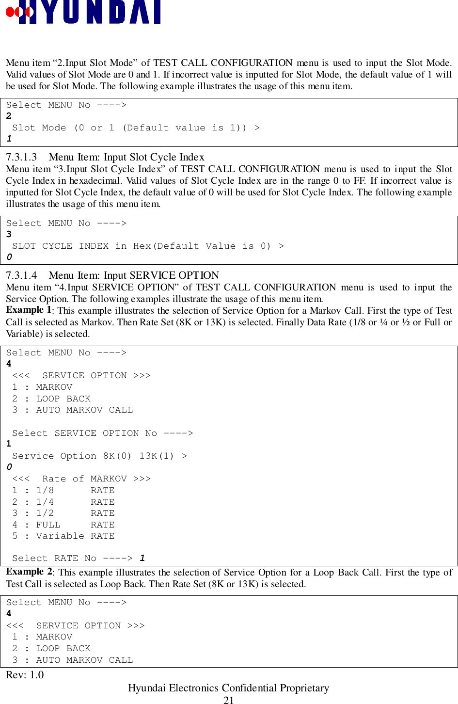 Rev: 1.0                                                 Hyundai Electronics Confidential Proprietary21Menu item “2.Input Slot Mode” of TEST CALL CONFIGURATION menu is used to input the Slot Mode.Valid values of Slot Mode are 0 and 1. If incorrect value is inputted for Slot Mode, the default value of 1 willbe used for Slot Mode. The following example illustrates the usage of this menu item.Select MENU No ----&gt;2 Slot Mode (0 or 1 (Default value is 1)) &gt;17.3.1.3 Menu Item: Input Slot Cycle IndexMenu item “3.Input Slot Cycle Index” of TEST CALL CONFIGURATION menu is used to input the SlotCycle Index in hexadecimal. Valid values of Slot Cycle Index are in the range 0 to FF. If incorrect value isinputted for Slot Cycle Index, the default value of 0 will be used for Slot Cycle Index. The following exampleillustrates the usage of this menu item.Select MENU No ----&gt;3 SLOT CYCLE INDEX in Hex(Default Value is 0) &gt;07.3.1.4 Menu Item: Input SERVICE OPT IONMenu item “4.Input SERVICE OPTION” of TEST CALL CONFIGURATION menu is used to input theService Option. The following examples illustrate the usage of this menu item.Example 1: This example illustrates the selection of Service Option for a Markov Call. First the type of TestCall is selected as Markov. Then Rate Set (8K or 13K) is selected. Finally Data Rate (1/8 or ¼ or ½ or Full orVariable) is selected.Select MENU No ----&gt;4 &lt;&lt;&lt;  SERVICE OPTION &gt;&gt;&gt; 1 : MARKOV 2 : LOOP BACK 3 : AUTO MARKOV CALL Select SERVICE OPTION No ----&gt;1 Service Option 8K(0) 13K(1) &gt;0 &lt;&lt;&lt;  Rate of MARKOV &gt;&gt;&gt; 1 : 1/8      RATE 2 : 1/4      RATE 3 : 1/2      RATE 4 : FULL     RATE 5 : Variable RATE Select RATE No ----&gt; 1Example 2: This example illustrates the selection of Service Option for a Loop Back Call. First the type ofTest Call is selected as Loop Back. Then Rate Set (8K or 13K) is selected.Select MENU No ----&gt;4&lt;&lt;&lt;  SERVICE OPTION &gt;&gt;&gt; 1 : MARKOV 2 : LOOP BACK 3 : AUTO MARKOV CALL