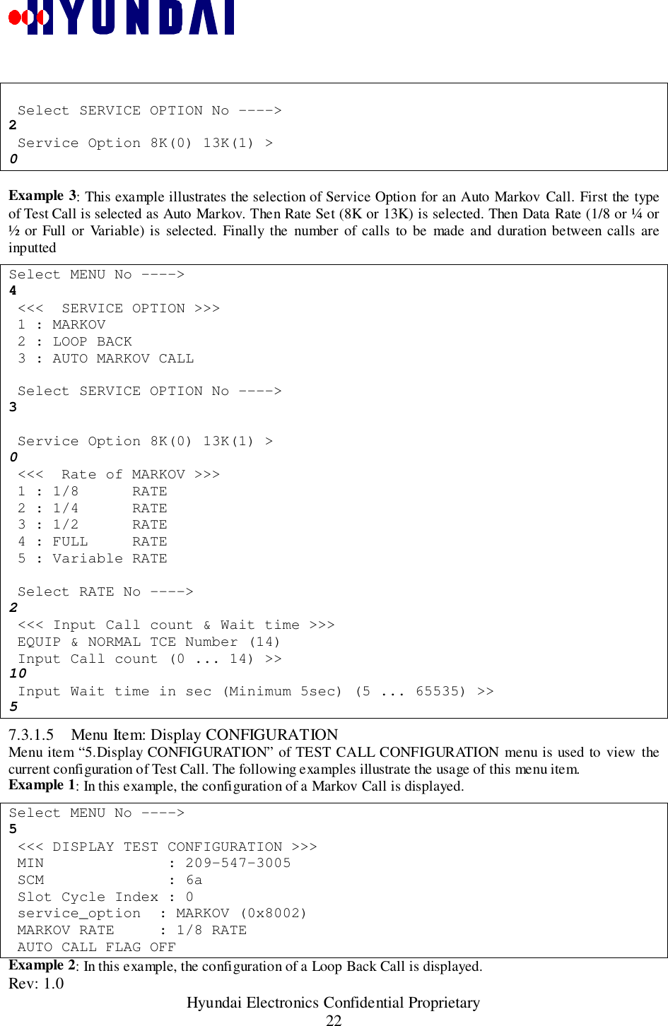 Rev: 1.0                                                 Hyundai Electronics Confidential Proprietary22 Select SERVICE OPTION No ----&gt;2 Service Option 8K(0) 13K(1) &gt;0Example 3: This example illustrates the selection of Service Option for an Auto Markov Call. First the typeof Test Call is selected as Auto Markov. Then Rate Set (8K or 13K) is selected. Then Data Rate (1/8 or ¼ or½ or Full or Variable) is selected. Finally the number of calls to be made and duration between calls areinputtedSelect MENU No ----&gt;4 &lt;&lt;&lt;  SERVICE OPTION &gt;&gt;&gt; 1 : MARKOV 2 : LOOP BACK 3 : AUTO MARKOV CALL Select SERVICE OPTION No ----&gt;3 Service Option 8K(0) 13K(1) &gt;0 &lt;&lt;&lt;  Rate of MARKOV &gt;&gt;&gt; 1 : 1/8      RATE 2 : 1/4      RATE 3 : 1/2      RATE 4 : FULL     RATE 5 : Variable RATE Select RATE No ----&gt;2 &lt;&lt;&lt; Input Call count &amp; Wait time &gt;&gt;&gt; EQUIP &amp; NORMAL TCE Number (14) Input Call count (0 ... 14) &gt;&gt;10 Input Wait time in sec (Minimum 5sec) (5 ... 65535) &gt;&gt;57.3.1.5 Menu Item: Display CONFIGURATIONMenu item “5.Display CONFIGURATION” of TEST CALL CONFIGURATION menu is used to view thecurrent configuration of Test Call. The following examples illustrate the usage of this menu item.Example 1: In this example, the configuration of a Markov Call is displayed.Select MENU No ----&gt;5 &lt;&lt;&lt; DISPLAY TEST CONFIGURATION &gt;&gt;&gt; MIN              : 209-547-3005 SCM              : 6a Slot Cycle Index : 0 service_option  : MARKOV (0x8002) MARKOV RATE     : 1/8 RATE AUTO CALL FLAG OFFExample 2: In this example, the configuration of a Loop Back Call is displayed.