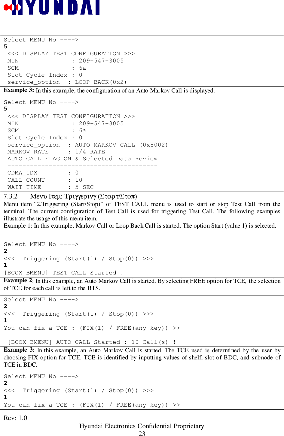 Rev: 1.0                                                 Hyundai Electronics Confidential Proprietary23Select MENU No ----&gt;5 &lt;&lt;&lt; DISPLAY TEST CONFIGURATION &gt;&gt;&gt; MIN              : 209-547-3005 SCM              : 6a Slot Cycle Index : 0 service_option  : LOOP BACK(0x2)Example 3: In this example, the configuration of an Auto Markov Call is displayed.Select MENU No ----&gt;5 &lt;&lt;&lt; DISPLAY TEST CONFIGURATION &gt;&gt;&gt; MIN              : 209-547-3005 SCM              : 6a Slot Cycle Index : 0 service_option  : AUTO MARKOV CALL (0x8002) MARKOV RATE     : 1/4 RATE AUTO CALL FLAG ON &amp; Selected Data Review ---------------------------------------- CDMA_IDX        : 0 CALL COUNT      : 10 WAIT TIME       : 5 SEC7.3.2 Μενυ Ιτεµ: Τριγγερινγ (Σταρτ/Στοπ)Menu item “2.Triggering (Start/Stop)” of TEST CALL menu is used to start or stop Test Call from theterminal. The current configuration of Test Call is used for triggering Test Call. The following examplesillustrate the usage of this menu item.Example 1: In this example, Markov Call or Loop Back Call is started. The option Start (value 1) is selected.Select MENU No ----&gt;2&lt;&lt;&lt;  Triggering (Start(1) / Stop(0)) &gt;&gt;&gt;1[BCOX BMENU] TEST CALL Started !Example 2: In this example, an Auto Markov Call is started. By selecting FREE option for TCE, the selectionof TCE for each call is left to the BTS.Select MENU No ----&gt;2&lt;&lt;&lt;  Triggering (Start(1) / Stop(0)) &gt;&gt;&gt;1You can fix a TCE : (FIX(1) / FREE(any key)) &gt;&gt; [BCOX BMENU] AUTO CALL Started : 10 Call(s) !Example 3: In this example, an Auto Markov Call is started. The TCE used is determined by the user bychoosing FIX option for TCE. TCE is identified by inputting values of shelf, slot of BDC, and subnode ofTCE in BDC.Select MENU No ----&gt;2&lt;&lt;&lt;  Triggering (Start(1) / Stop(0)) &gt;&gt;&gt;1You can fix a TCE : (FIX(1) / FREE(any key)) &gt;&gt;