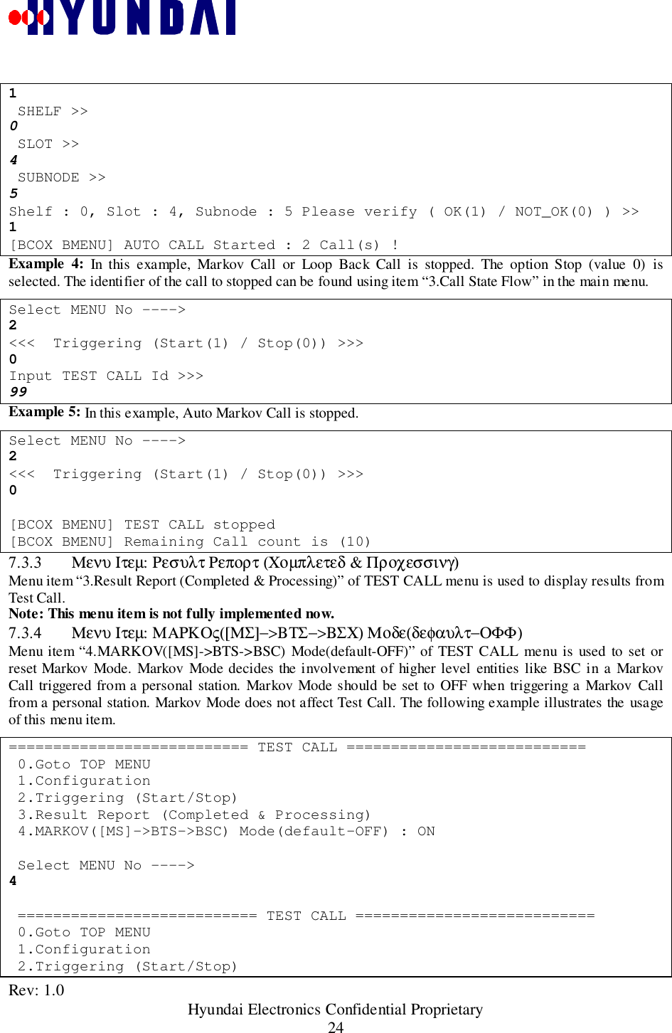 Rev: 1.0                                                 Hyundai Electronics Confidential Proprietary241 SHELF &gt;&gt;0 SLOT &gt;&gt;4 SUBNODE &gt;&gt;5Shelf : 0, Slot : 4, Subnode : 5 Please verify ( OK(1) / NOT_OK(0) ) &gt;&gt;1[BCOX BMENU] AUTO CALL Started : 2 Call(s) !Example 4: In this example, Markov Call or Loop Back Call is stopped. The option Stop (value 0) isselected. The identifier of the call to stopped can be found using item “3.Call State Flow” in the main menu.Select MENU No ----&gt;2&lt;&lt;&lt;  Triggering (Start(1) / Stop(0)) &gt;&gt;&gt;0Input TEST CALL Id &gt;&gt;&gt;99Example 5: In this example, Auto Markov Call is stopped.Select MENU No ----&gt;2&lt;&lt;&lt;  Triggering (Start(1) / Stop(0)) &gt;&gt;&gt;0[BCOX BMENU] TEST CALL stopped[BCOX BMENU] Remaining Call count is (10)7.3.3 Μενυ Ιτεµ: Ρεσυλτ Ρεπορτ (Χοµπλετεδ &amp; Προχεσσινγ)Menu item “3.Result Report (Completed &amp; Processing)” of TEST CALL menu is used to display results fromTest Call.Note: This menu item is not fully implemented now.7.3.4 Μενυ Ιτεµ: ΜΑΡΚΟς([ΜΣ]−&gt;ΒΤΣ−&gt;ΒΣΧ) Μοδε(δεφαυλτ−ΟΦΦ)Menu item “4.MARKOV([MS]-&gt;BTS-&gt;BSC) Mode(default-OFF)” of TEST CALL menu is used to set orreset Markov Mode. Markov Mode decides the involvement of higher level entities like BSC in a MarkovCall triggered from a personal station. Markov Mode should be set to OFF when triggering a Markov Callfrom a personal station. Markov Mode does not affect Test Call. The following example illustrates the usageof this menu item.=========================== TEST CALL =========================== 0.Goto TOP MENU 1.Configuration 2.Triggering (Start/Stop) 3.Result Report (Completed &amp; Processing) 4.MARKOV([MS]-&gt;BTS-&gt;BSC) Mode(default-OFF) : ON Select MENU No ----&gt;4 =========================== TEST CALL =========================== 0.Goto TOP MENU 1.Configuration 2.Triggering (Start/Stop)