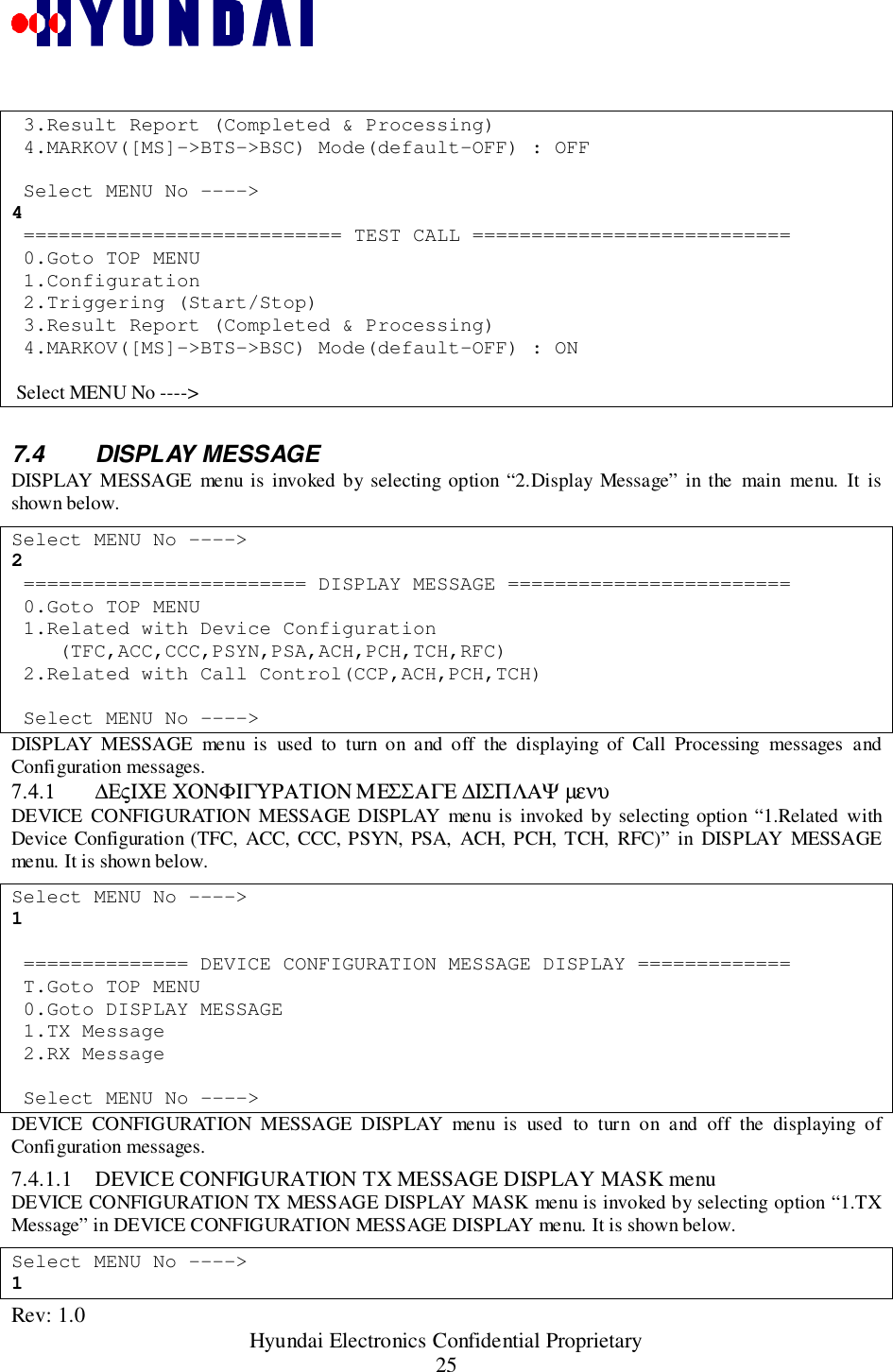 Rev: 1.0                                                 Hyundai Electronics Confidential Proprietary25 3.Result Report (Completed &amp; Processing) 4.MARKOV([MS]-&gt;BTS-&gt;BSC) Mode(default-OFF) : OFF Select MENU No ----&gt;4 =========================== TEST CALL =========================== 0.Goto TOP MENU 1.Configuration 2.Triggering (Start/Stop) 3.Result Report (Completed &amp; Processing) 4.MARKOV([MS]-&gt;BTS-&gt;BSC) Mode(default-OFF) : ON Select MENU No ----&gt;7.4 DISPLAY MESSAGEDISPLAY MESSAGE menu is invoked by selecting option “2.Display Message” in the main menu. It isshown below.Select MENU No ----&gt;2 ======================== DISPLAY MESSAGE ======================== 0.Goto TOP MENU 1.Related with Device Configuration    (TFC,ACC,CCC,PSYN,PSA,ACH,PCH,TCH,RFC) 2.Related with Call Control(CCP,ACH,PCH,TCH) Select MENU No ----&gt;DISPLAY MESSAGE menu is used to turn on and off the displaying of Call Processing messages andConfiguration messages.7.4.1 ∆ΕςΙΧΕ ΧΟΝΦΙΓΥΡΑΤΙΟΝ ΜΕΣΣΑΓΕ ∆ΙΣΠΛΑΨ µενυDEVICE CONFIGURATION MESSAGE DISPLAY menu is invoked by selecting option “1.Related withDevice Configuration (TFC, ACC, CCC, PSYN, PSA, ACH, PCH, TCH, RFC)” in DISPLAY MESSAGEmenu. It is shown below.Select MENU No ----&gt;1 ============== DEVICE CONFIGURATION MESSAGE DISPLAY ============= T.Goto TOP MENU 0.Goto DISPLAY MESSAGE 1.TX Message 2.RX Message Select MENU No ----&gt;DEVICE CONFIGURATION MESSAGE DISPLAY menu is used to turn on and off the displaying ofConfiguration messages.7.4.1.1 DEVICE CONFIGURATION TX MESSAGE DISPLAY MASK menuDEVICE CONFIGURATION TX MESSAGE DISPLAY MASK menu is invoked by selecting option “1.TXMessage” in DEVICE CONFIGURATION MESSAGE DISPLAY menu. It is shown below.Select MENU No ----&gt;1