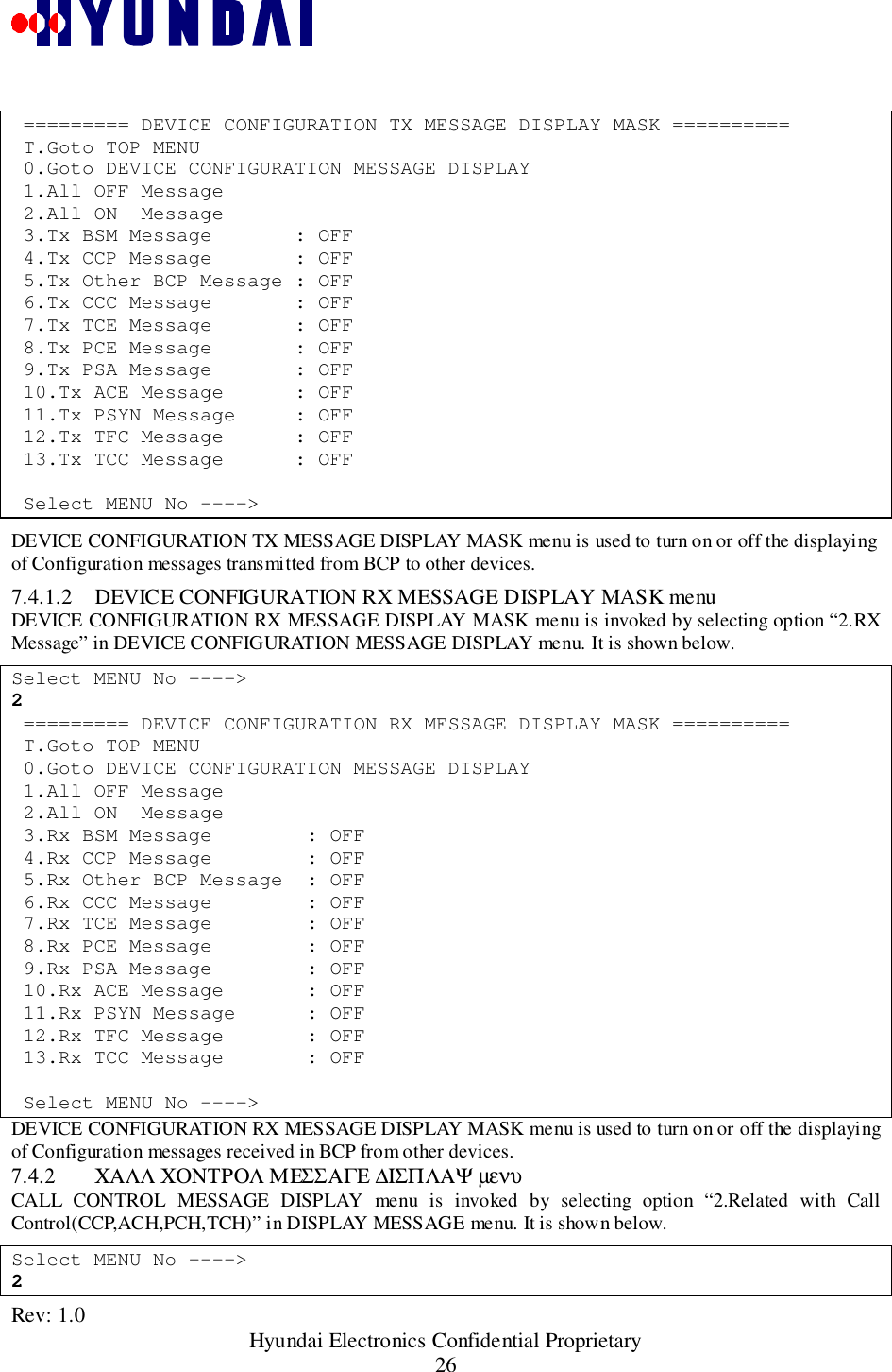 Rev: 1.0                                                 Hyundai Electronics Confidential Proprietary26 ========= DEVICE CONFIGURATION TX MESSAGE DISPLAY MASK ========== T.Goto TOP MENU 0.Goto DEVICE CONFIGURATION MESSAGE DISPLAY 1.All OFF Message 2.All ON  Message 3.Tx BSM Message       : OFF 4.Tx CCP Message       : OFF 5.Tx Other BCP Message : OFF 6.Tx CCC Message       : OFF 7.Tx TCE Message       : OFF 8.Tx PCE Message       : OFF 9.Tx PSA Message       : OFF 10.Tx ACE Message      : OFF 11.Tx PSYN Message     : OFF 12.Tx TFC Message      : OFF 13.Tx TCC Message      : OFF Select MENU No ----&gt;DEVICE CONFIGURATION TX MESSAGE DISPLAY MASK menu is used to turn on or off the displayingof Configuration messages transmitted from BCP to other devices.7.4.1.2 DEVICE CONFIGURATION RX MESSAGE DISPLAY MASK menuDEVICE CONFIGURATION RX MESSAGE DISPLAY MASK menu is invoked by selecting option “2.RXMessage” in DEVICE CONFIGURATION MESSAGE DISPLAY menu. It is shown below.Select MENU No ----&gt;2 ========= DEVICE CONFIGURATION RX MESSAGE DISPLAY MASK ========== T.Goto TOP MENU 0.Goto DEVICE CONFIGURATION MESSAGE DISPLAY 1.All OFF Message 2.All ON  Message 3.Rx BSM Message        : OFF 4.Rx CCP Message        : OFF 5.Rx Other BCP Message  : OFF 6.Rx CCC Message        : OFF 7.Rx TCE Message        : OFF 8.Rx PCE Message        : OFF 9.Rx PSA Message        : OFF 10.Rx ACE Message       : OFF 11.Rx PSYN Message      : OFF 12.Rx TFC Message       : OFF 13.Rx TCC Message       : OFF Select MENU No ----&gt;DEVICE CONFIGURATION RX MESSAGE DISPLAY MASK menu is used to turn on or off the displayingof Configuration messages received in BCP from other devices.7.4.2 ΧΑΛΛ ΧΟΝΤΡΟΛ ΜΕΣΣΑΓΕ ∆ΙΣΠΛΑΨ µενυCALL CONTROL MESSAGE DISPLAY menu is invoked by selecting option “2.Related with CallControl(CCP,ACH,PCH,TCH)” in DISPLAY MESSAGE menu. It is shown below.Select MENU No ----&gt;2