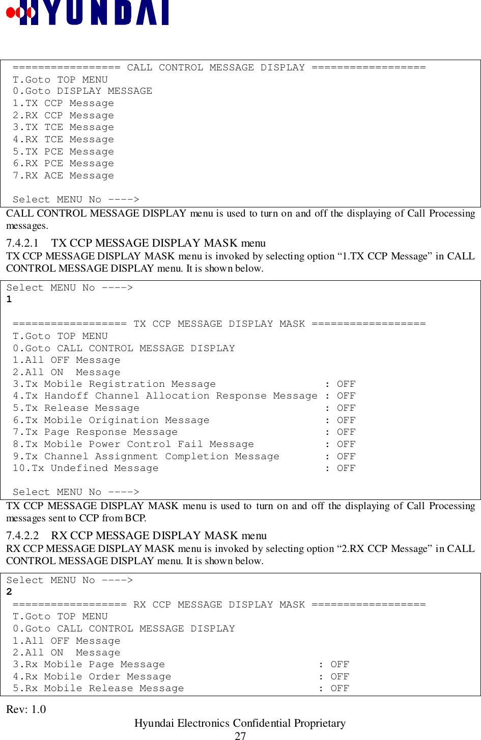 Rev: 1.0                                                 Hyundai Electronics Confidential Proprietary27 ================= CALL CONTROL MESSAGE DISPLAY ================== T.Goto TOP MENU 0.Goto DISPLAY MESSAGE 1.TX CCP Message 2.RX CCP Message 3.TX TCE Message 4.RX TCE Message 5.TX PCE Message 6.RX PCE Message 7.RX ACE Message Select MENU No ----&gt;CALL CONTROL MESSAGE DISPLAY menu is used to turn on and off the displaying of Call Processingmessages.7.4.2.1 TX CCP MESSAGE DISPLAY MASK menuTX CCP MESSAGE DISPLAY MASK menu is invoked by selecting option “1.TX CCP Message” in CALLCONTROL MESSAGE DISPLAY menu. It is shown below.Select MENU No ----&gt;1 ================== TX CCP MESSAGE DISPLAY MASK ================== T.Goto TOP MENU 0.Goto CALL CONTROL MESSAGE DISPLAY 1.All OFF Message 2.All ON  Message 3.Tx Mobile Registration Message                 : OFF 4.Tx Handoff Channel Allocation Response Message : OFF 5.Tx Release Message                             : OFF 6.Tx Mobile Origination Message                  : OFF 7.Tx Page Response Message                       : OFF 8.Tx Mobile Power Control Fail Message           : OFF 9.Tx Channel Assignment Completion Message       : OFF 10.Tx Undefined Message                          : OFF Select MENU No ----&gt;TX CCP MESSAGE DISPLAY MASK menu is used to turn on and off the displaying of Call Processingmessages sent to CCP from BCP.7.4.2.2 RX CCP MESSAGE DISPLAY MASK menuRX CCP MESSAGE DISPLAY MASK menu is invoked by selecting option “2.RX CCP Message” in CALLCONTROL MESSAGE DISPLAY menu. It is shown below.Select MENU No ----&gt;2 ================== RX CCP MESSAGE DISPLAY MASK ================== T.Goto TOP MENU 0.Goto CALL CONTROL MESSAGE DISPLAY 1.All OFF Message 2.All ON  Message 3.Rx Mobile Page Message                        : OFF 4.Rx Mobile Order Message                       : OFF 5.Rx Mobile Release Message                     : OFF