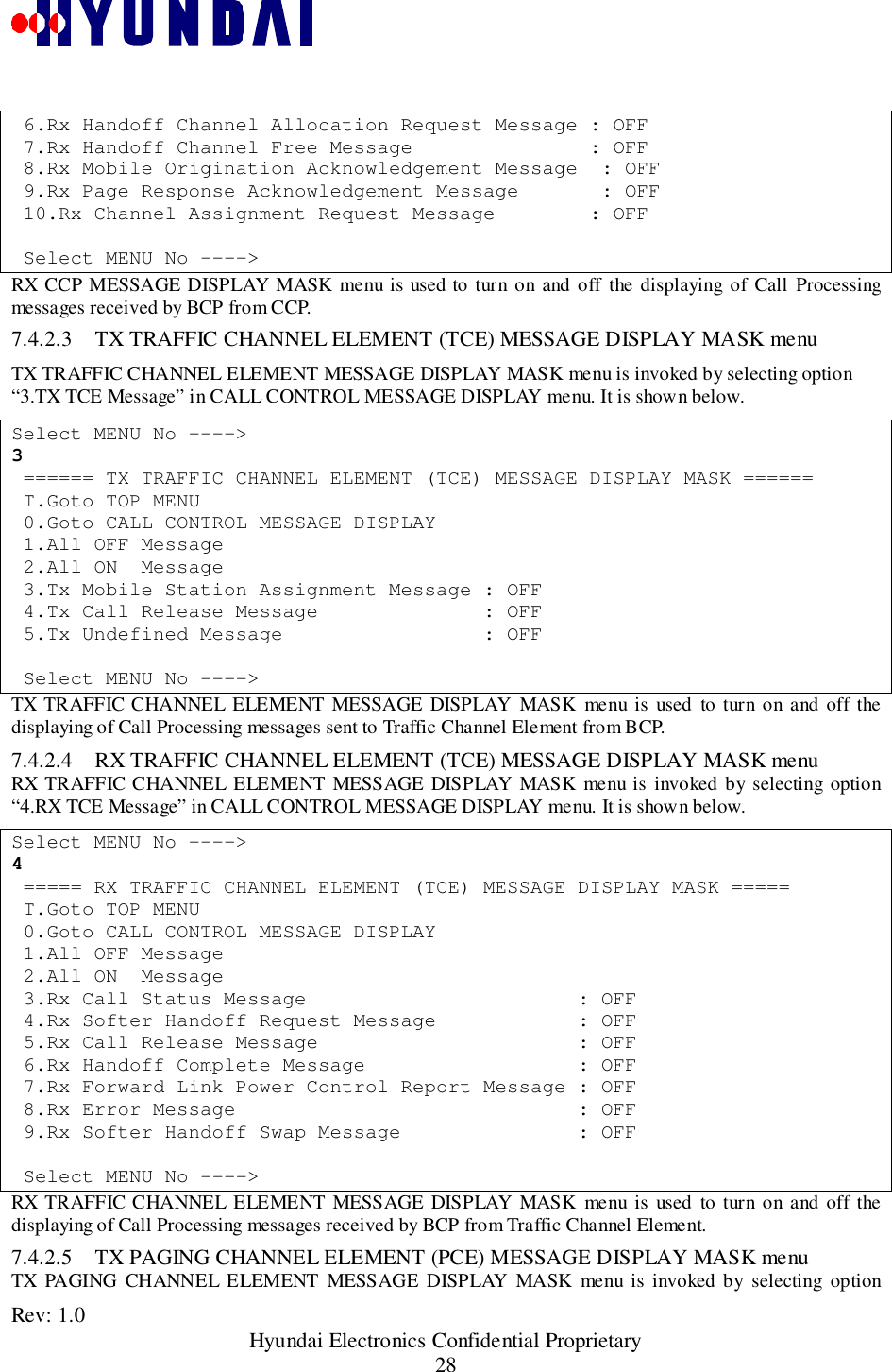 Rev: 1.0                                                 Hyundai Electronics Confidential Proprietary28 6.Rx Handoff Channel Allocation Request Message : OFF 7.Rx Handoff Channel Free Message               : OFF 8.Rx Mobile Origination Acknowledgement Message  : OFF 9.Rx Page Response Acknowledgement Message       : OFF 10.Rx Channel Assignment Request Message        : OFF Select MENU No ----&gt;RX CCP MESSAGE DISPLAY MASK menu is used to turn on and off the displaying of Call Processingmessages received by BCP from CCP.7.4.2.3 TX TRAFFIC CHANNEL ELEMENT (TCE) MESSAGE DISPLAY MASK menuTX TRAFFIC CHANNEL ELEMENT MESSAGE DISPLAY MASK menu is invoked by selecting option“3.TX TCE Message” in CALL CONTROL MESSAGE DISPLAY menu. It is shown below.Select MENU No ----&gt;3 ====== TX TRAFFIC CHANNEL ELEMENT (TCE) MESSAGE DISPLAY MASK ====== T.Goto TOP MENU 0.Goto CALL CONTROL MESSAGE DISPLAY 1.All OFF Message 2.All ON  Message 3.Tx Mobile Station Assignment Message : OFF 4.Tx Call Release Message              : OFF 5.Tx Undefined Message                 : OFF Select MENU No ----&gt;TX TRAFFIC CHANNEL ELEMENT MESSAGE DISPLAY MASK menu is used to turn on and off thedisplaying of Call Processing messages sent to Traffic Channel Element from BCP.7.4.2.4 RX TRAFFIC CHANNEL ELEMENT (TCE) MESSAGE DISPLAY MASK menuRX TRAFFIC CHANNEL ELEMENT MESSAGE DISPLAY MASK menu is invoked by selecting option“4.RX TCE Message” in CALL CONTROL MESSAGE DISPLAY menu. It is shown below.Select MENU No ----&gt;4 ===== RX TRAFFIC CHANNEL ELEMENT (TCE) MESSAGE DISPLAY MASK ===== T.Goto TOP MENU 0.Goto CALL CONTROL MESSAGE DISPLAY 1.All OFF Message 2.All ON  Message 3.Rx Call Status Message                       : OFF 4.Rx Softer Handoff Request Message            : OFF 5.Rx Call Release Message                      : OFF 6.Rx Handoff Complete Message                  : OFF 7.Rx Forward Link Power Control Report Message : OFF 8.Rx Error Message                             : OFF 9.Rx Softer Handoff Swap Message               : OFF Select MENU No ----&gt;RX TRAFFIC CHANNEL ELEMENT MESSAGE DISPLAY MASK menu is used to turn on and off thedisplaying of Call Processing messages received by BCP from Traffic Channel Element.7.4.2.5 TX PAGING CHANNEL ELEMENT (PCE) MESSAGE DISPLAY MASK menuTX PAGING CHANNEL ELEMENT MESSAGE DISPLAY MASK menu is invoked by selecting option