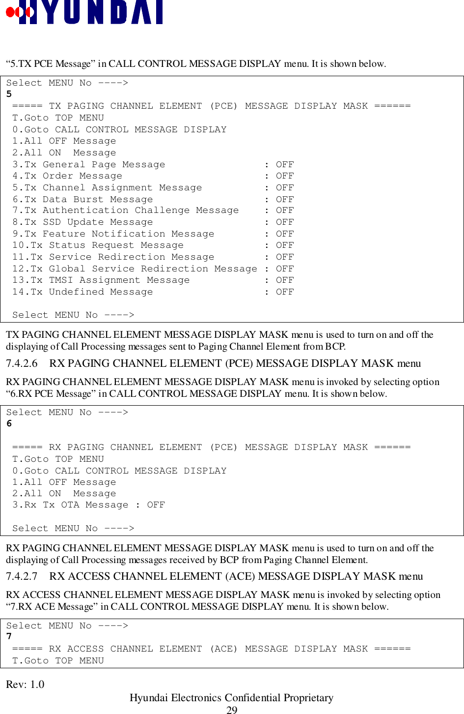 Rev: 1.0                                                 Hyundai Electronics Confidential Proprietary29“5.TX PCE Message” in CALL CONTROL MESSAGE DISPLAY menu. It is shown below.Select MENU No ----&gt;5 ===== TX PAGING CHANNEL ELEMENT (PCE) MESSAGE DISPLAY MASK ====== T.Goto TOP MENU 0.Goto CALL CONTROL MESSAGE DISPLAY 1.All OFF Message 2.All ON  Message 3.Tx General Page Message                : OFF 4.Tx Order Message                       : OFF 5.Tx Channel Assignment Message          : OFF 6.Tx Data Burst Message                  : OFF 7.Tx Authentication Challenge Message    : OFF 8.Tx SSD Update Message                  : OFF 9.Tx Feature Notification Message        : OFF 10.Tx Status Request Message             : OFF 11.Tx Service Redirection Message        : OFF 12.Tx Global Service Redirection Message : OFF 13.Tx TMSI Assignment Message            : OFF 14.Tx Undefined Message                  : OFF Select MENU No ----&gt;TX PAGING CHANNEL ELEMENT MESSAGE DISPLAY MASK menu is used to turn on and off thedisplaying of Call Processing messages sent to Paging Channel Element from BCP.7.4.2.6 RX PAGING CHANNEL ELEMENT (PCE) MESSAGE DISPLAY MASK menuRX PAGING CHANNEL ELEMENT MESSAGE DISPLAY MASK menu is invoked by selecting option“6.RX PCE Message” in CALL CONTROL MESSAGE DISPLAY menu. It is shown below.Select MENU No ----&gt;6 ===== RX PAGING CHANNEL ELEMENT (PCE) MESSAGE DISPLAY MASK ====== T.Goto TOP MENU 0.Goto CALL CONTROL MESSAGE DISPLAY 1.All OFF Message 2.All ON  Message 3.Rx Tx OTA Message : OFF Select MENU No ----&gt;RX PAGING CHANNEL ELEMENT MESSAGE DISPLAY MASK menu is used to turn on and off thedisplaying of Call Processing messages received by BCP from Paging Channel Element.7.4.2.7 RX ACCESS CHANNEL ELEMENT (ACE) MESSAGE DISPLAY MASK menuRX ACCESS CHANNEL ELEMENT MESSAGE DISPLAY MASK menu is invoked by selecting option“7.RX ACE Message” in CALL CONTROL MESSAGE DISPLAY menu. It is shown below.Select MENU No ----&gt;7 ===== RX ACCESS CHANNEL ELEMENT (ACE) MESSAGE DISPLAY MASK ====== T.Goto TOP MENU