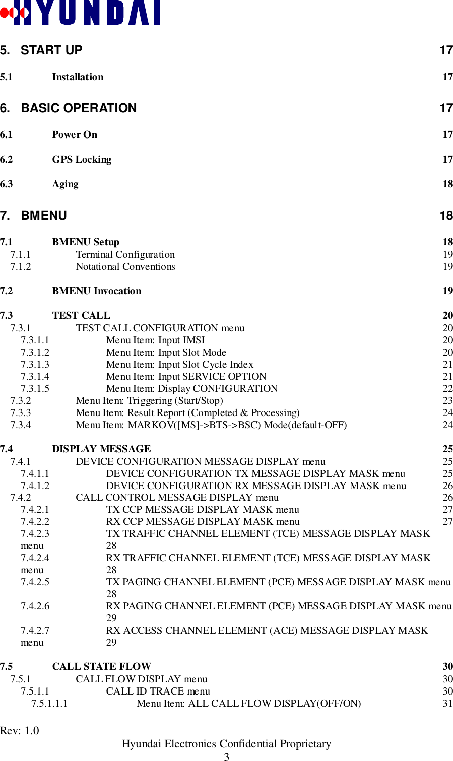 Rev: 1.0                                               Hyundai Electronics Confidential Proprietary35. START UP 175.1 Installation 176. BASIC OPERATION 176.1 Power On 176.2 GPS Locking 176.3 Aging 187. BMENU 187.1 BMENU Setup 187.1.1 Terminal Configuration 197.1.2 Notational Conventions 197.2 BMENU Invocation 197.3 TEST CALL 207.3.1 TEST CALL CONFIGURATION menu 207.3.1.1 Menu Item: Input IMSI 207.3.1.2 Menu Item: Input Slot Mode 207.3.1.3 Menu Item: Input Slot Cycle Index 217.3.1.4 Menu Item: Input SERVICE OPTION 217.3.1.5 Menu Item: Display CONFIGURATION 227.3.2 Menu Item: Triggering (Start/Stop) 237.3.3 Menu Item: Result Report (Completed &amp; Processing) 247.3.4 Menu Item: MARKOV([MS]-&gt;BTS-&gt;BSC) Mode(default-OFF) 247.4 DISPLAY MESSAGE 257.4.1 DEVICE CONFIGURATION MESSAGE DISPLAY menu 257.4.1.1 DEVICE CONFIGURATION TX MESSAGE DISPLAY MASK menu 257.4.1.2 DEVICE CONFIGURATION RX MESSAGE DISPLAY MASK menu 267.4.2 CALL CONTROL MESSAGE DISPLAY menu 267.4.2.1 TX CCP MESSAGE DISPLAY MASK menu 277.4.2.2 RX CCP MESSAGE DISPLAY MASK menu 277.4.2.3 TX TRAFFIC CHANNEL ELEMENT (TCE) MESSAGE DISPLAY MASKmenu 287.4.2.4 RX TRAFFIC CHANNEL ELEMENT (TCE) MESSAGE DISPLAY MASKmenu 287.4.2.5 TX PAGING CHANNEL ELEMENT (PCE) MESSAGE DISPLAY MASK menu287.4.2.6 RX PAGING CHANNEL ELEMENT (PCE) MESSAGE DISPLAY MASK menu297.4.2.7 RX ACCESS CHANNEL ELEMENT (ACE) MESSAGE DISPLAY MASKmenu 297.5 CALL STATE FLOW 307.5.1 CALL FLOW DISPLAY menu 307.5.1.1 CALL ID TRACE menu 307.5.1.1.1 Menu Item: ALL CALL FLOW DISPLAY(OFF/ON) 31