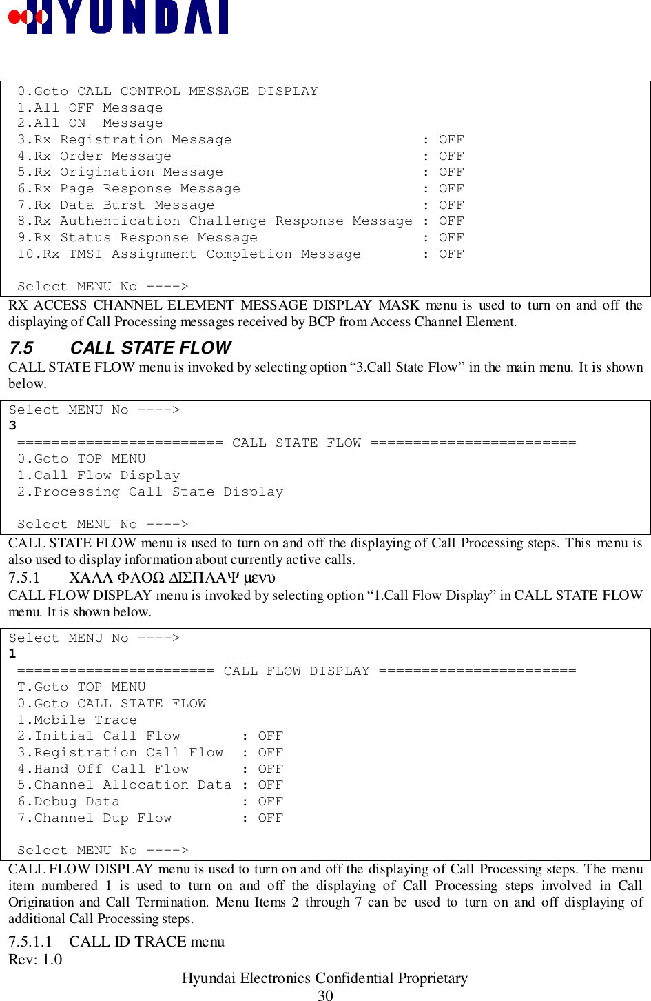 Rev: 1.0                                                 Hyundai Electronics Confidential Proprietary30 0.Goto CALL CONTROL MESSAGE DISPLAY 1.All OFF Message 2.All ON  Message 3.Rx Registration Message                      : OFF 4.Rx Order Message                             : OFF 5.Rx Origination Message                       : OFF 6.Rx Page Response Message                     : OFF 7.Rx Data Burst Message                        : OFF 8.Rx Authentication Challenge Response Message : OFF 9.Rx Status Response Message                   : OFF 10.Rx TMSI Assignment Completion Message       : OFF Select MENU No ----&gt;RX ACCESS CHANNEL ELEMENT MESSAGE DISPLAY MASK menu is used to turn on and off thedisplaying of Call Processing messages received by BCP from Access Channel Element.7.5  CALL STATE FLOWCALL STATE FLOW menu is invoked by selecting option “3.Call State Flow” in the main menu. It is shownbelow.Select MENU No ----&gt;3 ======================== CALL STATE FLOW ======================== 0.Goto TOP MENU 1.Call Flow Display 2.Processing Call State Display Select MENU No ----&gt;CALL STATE FLOW menu is used to turn on and off the displaying of Call Processing steps. This menu isalso used to display information about currently active calls.7.5.1 ΧΑΛΛ ΦΛΟΩ ∆ΙΣΠΛΑΨ µενυCALL FLOW DISPLAY menu is invoked by selecting option “1.Call Flow Display” in CALL STATE FLOWmenu. It is shown below.Select MENU No ----&gt;1 ======================= CALL FLOW DISPLAY ======================= T.Goto TOP MENU 0.Goto CALL STATE FLOW 1.Mobile Trace 2.Initial Call Flow       : OFF 3.Registration Call Flow  : OFF 4.Hand Off Call Flow      : OFF 5.Channel Allocation Data : OFF 6.Debug Data              : OFF 7.Channel Dup Flow        : OFF Select MENU No ----&gt;CALL FLOW DISPLAY menu is used to turn on and off the displaying of Call Processing steps. The menuitem numbered 1 is used to turn on and off the displaying of Call Processing steps involved in CallOrigination and Call Termination. Menu Items 2 through 7 can be used to turn on and off displaying ofadditional Call Processing steps.7.5.1.1 CALL ID TRACE menu