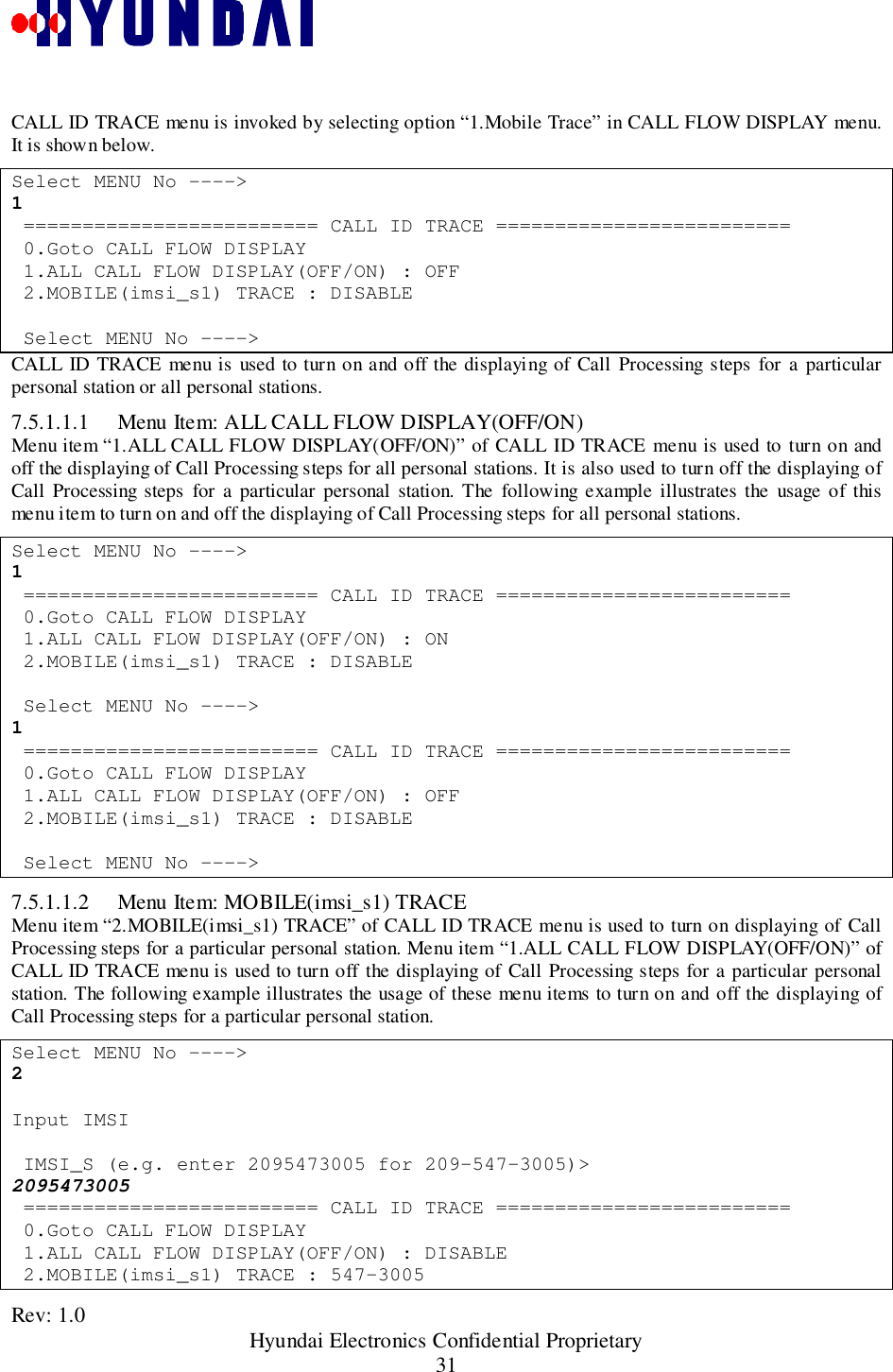 Rev: 1.0                                                 Hyundai Electronics Confidential Proprietary31CALL ID TRACE menu is invoked by selecting option “1.Mobile Trace” in CALL FLOW DISPLAY menu.It is shown below.Select MENU No ----&gt;1 ========================= CALL ID TRACE ========================= 0.Goto CALL FLOW DISPLAY 1.ALL CALL FLOW DISPLAY(OFF/ON) : OFF 2.MOBILE(imsi_s1) TRACE : DISABLE Select MENU No ----&gt;CALL ID TRACE menu is used to turn on and off the displaying of Call Processing steps for a particularpersonal station or all personal stations.7.5.1.1.1 Menu Item: ALL CALL FLOW DISPLAY(OFF/ON)Menu item “1.ALL CALL FLOW DISPLAY(OFF/ON)” of CALL ID TRACE menu is used to turn on andoff the displaying of Call Processing steps for all personal stations. It is also used to turn off the displaying ofCall Processing steps for a particular personal station. The following example illustrates the usage of thismenu item to turn on and off the displaying of Call Processing steps for all personal stations.Select MENU No ----&gt;1 ========================= CALL ID TRACE ========================= 0.Goto CALL FLOW DISPLAY 1.ALL CALL FLOW DISPLAY(OFF/ON) : ON 2.MOBILE(imsi_s1) TRACE : DISABLE Select MENU No ----&gt;1 ========================= CALL ID TRACE ========================= 0.Goto CALL FLOW DISPLAY 1.ALL CALL FLOW DISPLAY(OFF/ON) : OFF 2.MOBILE(imsi_s1) TRACE : DISABLE Select MENU No ----&gt;7.5.1.1.2 Menu Item: MOBILE(imsi_s1) TRACEMenu item “2.MOBILE(imsi_s1) TRACE” of CALL ID TRACE menu is used to turn on displaying of CallProcessing steps for a particular personal station. Menu item “1.ALL CALL FLOW DISPLAY(OFF/ON)” ofCALL ID TRACE menu is used to turn off the displaying of Call Processing steps for a particular personalstation. The following example illustrates the usage of these menu items to turn on and off the displaying ofCall Processing steps for a particular personal station.Select MENU No ----&gt;2Input IMSI IMSI_S (e.g. enter 2095473005 for 209-547-3005)&gt;2095473005 ========================= CALL ID TRACE ========================= 0.Goto CALL FLOW DISPLAY 1.ALL CALL FLOW DISPLAY(OFF/ON) : DISABLE 2.MOBILE(imsi_s1) TRACE : 547-3005