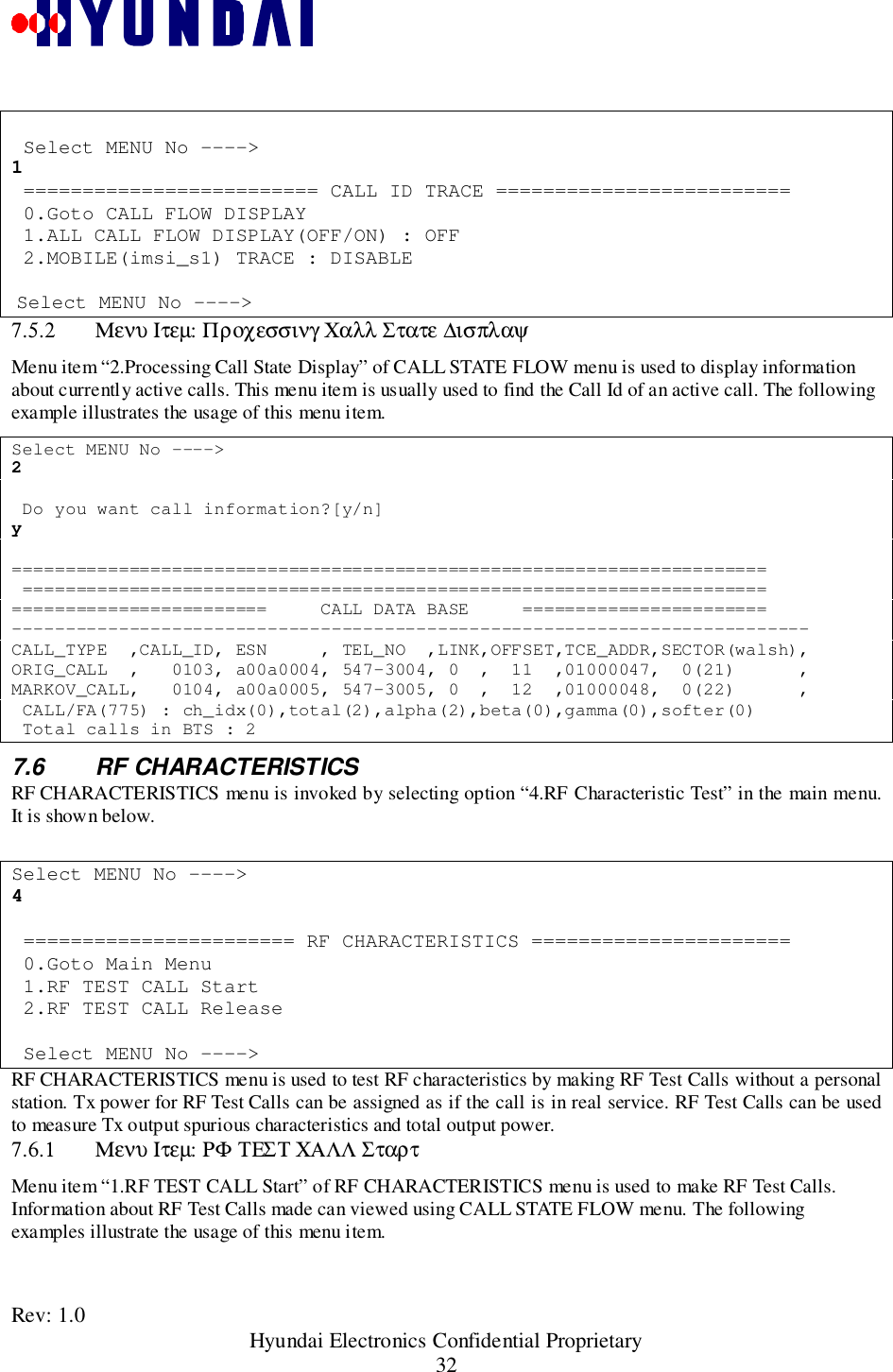 Rev: 1.0                                                 Hyundai Electronics Confidential Proprietary32 Select MENU No ----&gt;1 ========================= CALL ID TRACE ========================= 0.Goto CALL FLOW DISPLAY 1.ALL CALL FLOW DISPLAY(OFF/ON) : OFF 2.MOBILE(imsi_s1) TRACE : DISABLE Select MENU No ----&gt;7.5.2 Μενυ Ιτεµ: Προχεσσινγ Χαλλ Στατε ∆ισπλαψMenu item “2.Processing Call State Display” of CALL STATE FLOW menu is used to display informationabout currently active calls. This menu item is usually used to find the Call Id of an active call. The followingexample illustrates the usage of this menu item.Select MENU No ----&gt;2 Do you want call information?[y/n]y======================================================================= ==============================================================================================     CALL DATA BASE     =======================---------------------------------------------------------------------------CALL_TYPE  ,CALL_ID, ESN     , TEL_NO  ,LINK,OFFSET,TCE_ADDR,SECTOR(walsh),ORIG_CALL  ,   0103, a00a0004, 547-3004, 0  ,  11  ,01000047,  0(21)      ,MARKOV_CALL,   0104, a00a0005, 547-3005, 0  ,  12  ,01000048,  0(22)      , CALL/FA(775) : ch_idx(0),total(2),alpha(2),beta(0),gamma(0),softer(0) Total calls in BTS : 27.6 RF CHARACTERISTICSRF CHARACTERISTICS menu is invoked by selecting option “4.RF Characteristic Test” in the main menu.It is shown below.Select MENU No ----&gt;4 ======================= RF CHARACTERISTICS ====================== 0.Goto Main Menu 1.RF TEST CALL Start 2.RF TEST CALL Release Select MENU No ----&gt;RF CHARACTERISTICS menu is used to test RF characteristics by making RF Test Calls without a personalstation. Tx power for RF Test Calls can be assigned as if the call is in real service. RF Test Calls can be usedto measure Tx output spurious characteristics and total output power.7.6.1 Μενυ Ιτεµ: ΡΦ ΤΕΣΤ ΧΑΛΛ ΣταρτMenu item “1.RF TEST CALL Start” of RF CHARACTERISTICS menu is used to make RF Test Calls.Information about RF Test Calls made can viewed using CALL STATE FLOW menu. The followingexamples illustrate the usage of this menu item.