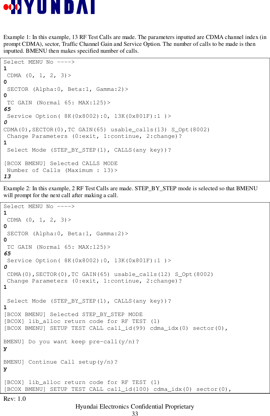 Rev: 1.0                                                 Hyundai Electronics Confidential Proprietary33Example 1: In this example, 13 RF Test Calls are made. The parameters inputted are CDMA channel index (inprompt CDMA), sector, Traffic Channel Gain and Service Option. The number of calls to be made is theninputted. BMENU then makes specified number of calls.Select MENU No ----&gt;1 CDMA (0, 1, 2, 3)&gt;0 SECTOR (Alpha:0, Beta:1, Gamma:2)&gt;0 TC GAIN (Normal 65: MAX:125)&gt;65 Service Option( 8K(0x8002):0, 13K(0x801F):1 )&gt;0CDMA(0),SECTOR(0),TC GAIN(65) usable_calls(13) S_Opt(8002) Change Parameters (0:exit, 1:continue, 2:change)?1 Select Mode (STEP_BY_STEP(1), CALLS(any key))?[BCOX BMENU] Selected CALLS MODE Number of Calls (Maximum : 13)&gt;13Example 2: In this example, 2 RF Test Calls are made. STEP_BY_STEP mode is selected so that BMENUwill prompt for the next call after making a call.Select MENU No ----&gt;1 CDMA (0, 1, 2, 3)&gt;0 SECTOR (Alpha:0, Beta:1, Gamma:2)&gt;0 TC GAIN (Normal 65: MAX:125)&gt;65 Service Option( 8K(0x8002):0, 13K(0x801F):1 )&gt;0 CDMA(0),SECTOR(0),TC GAIN(65) usable_calls(12) S_Opt(8002) Change Parameters (0:exit, 1:continue, 2:change)?1 Select Mode (STEP_BY_STEP(1), CALLS(any key))?1[BCOX BMENU] Selected STEP_BY_STEP MODE[BCOX] lib_alloc return code for RF TEST (1)[BCOX BMENU] SETUP TEST CALL call_id(99) cdma_idx(0) sector(0),BMENU] Do you want keep pre-call(y/n)?yBMENU] Continue Call setup(y/n)?y[BCOX] lib_alloc return code for RF TEST (1)[BCOX BMENU] SETUP TEST CALL call_id(100) cdma_idx(0) sector(0),