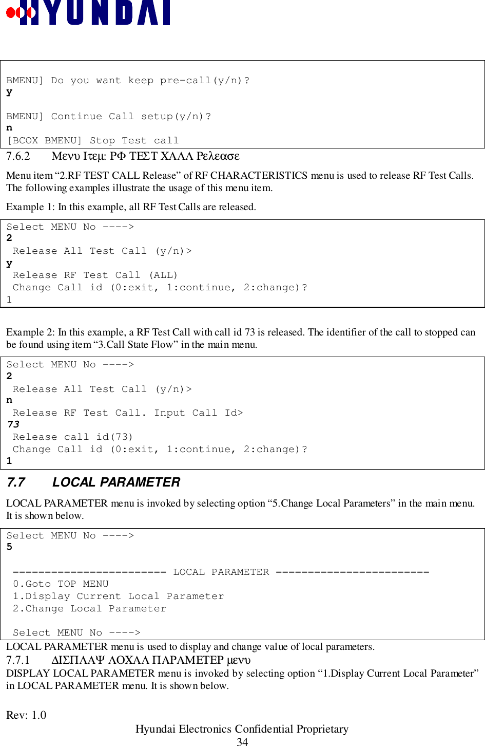 Rev: 1.0                                                 Hyundai Electronics Confidential Proprietary34BMENU] Do you want keep pre-call(y/n)?yBMENU] Continue Call setup(y/n)?n[BCOX BMENU] Stop Test call7.6.2 Μενυ Ιτεµ: ΡΦ ΤΕΣΤ ΧΑΛΛ ΡελεασεMenu item “2.RF TEST CALL Release” of RF CHARACTERISTICS menu is used to release RF Test Calls.The following examples illustrate the usage of this menu item.Example 1: In this example, all RF Test Calls are released.Select MENU No ----&gt;2 Release All Test Call (y/n)&gt;y Release RF Test Call (ALL) Change Call id (0:exit, 1:continue, 2:change)?1Example 2: In this example, a RF Test Call with call id 73 is released. The identifier of the call to stopped canbe found using item “3.Call State Flow” in the main menu.Select MENU No ----&gt;2 Release All Test Call (y/n)&gt;n Release RF Test Call. Input Call Id&gt;73 Release call id(73) Change Call id (0:exit, 1:continue, 2:change)?17.7 LOCAL PARAMETERLOCAL PARAMETER menu is invoked by selecting option “5.Change Local Parameters” in the main menu.It is shown below.Select MENU No ----&gt;5 ======================== LOCAL PARAMETER ======================== 0.Goto TOP MENU 1.Display Current Local Parameter 2.Change Local Parameter Select MENU No ----&gt;LOCAL PARAMETER menu is used to display and change value of local parameters.7.7.1 ∆ΙΣΠΛΑΨ ΛΟΧΑΛ ΠΑΡΑΜΕΤΕΡ µενυDISPLAY LOCAL PARAMETER menu is invoked by selecting option “1.Display Current Local Parameter”in LOCAL PARAMETER menu. It is shown below.