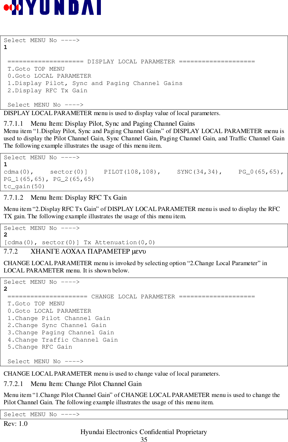 Rev: 1.0                                                 Hyundai Electronics Confidential Proprietary35Select MENU No ----&gt;1 ==================== DISPLAY LOCAL PARAMETER ==================== T.Goto TOP MENU 0.Goto LOCAL PARAMETER 1.Display Pilot, Sync and Paging Channel Gains 2.Display RFC Tx Gain Select MENU No ----&gt;DISPLAY LOCAL PARAMETER menu is used to display value of local parameters.7.7.1.1 Menu Item: Display Pilot, Sync and Paging Channel GainsMenu item “1.Display Pilot, Sync and Paging Channel Gains” of DISPLAY LOCAL PARAMETER menu isused to display the Pilot Channel Gain, Sync Channel Gain, Paging Channel Gain, and Traffic Channel GainThe following example illustrates the usage of this menu item.Select MENU No ----&gt;1cdma(0), sector(0)] PILOT(108,108), SYNC(34,34), PG_0(65,65),PG_1(65,65), PG_2(65,65)tc_gain(50)7.7.1.2 Menu Item: Display RFC Tx GainMenu item “2.Display RFC Tx Gain” of DISPLAY LOCAL PARAMETER menu is used to display the RFCTX gain. The following example illustrates the usage of this menu item.Select MENU No ----&gt;2[cdma(0), sector(0)] Tx Attenuation(0,0)7.7.2 ΧΗΑΝΓΕ ΛΟΧΑΛ ΠΑΡΑΜΕΤΕΡ µενυCHANGE LOCAL PARAMETER menu is invoked by selecting option “2.Change Local Parameter” inLOCAL PARAMETER menu. It is shown below.Select MENU No ----&gt;2 ===================== CHANGE LOCAL PARAMETER ==================== T.Goto TOP MENU 0.Goto LOCAL PARAMETER 1.Change Pilot Channel Gain 2.Change Sync Channel Gain 3.Change Paging Channel Gain 4.Change Traffic Channel Gain 5.Change RFC Gain Select MENU No ----&gt;CHANGE LOCAL PARAMETER menu is used to change value of local parameters.7.7.2.1 Menu Item: Change Pilot Channel GainMenu item “1.Change Pilot Channel Gain” of CHANGE LOCAL PARAMETER menu is used to change thePilot Channel Gain. The following example illustrates the usage of this menu item.Select MENU No ----&gt;