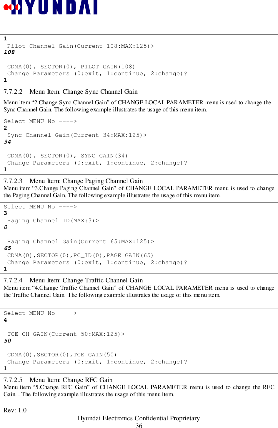 Rev: 1.0                                                 Hyundai Electronics Confidential Proprietary361 Pilot Channel Gain(Current 108:MAX:125)&gt;108 CDMA(0), SECTOR(0), PILOT GAIN(108) Change Parameters (0:exit, 1:continue, 2:change)?17.7.2.2 Menu Item: Change Sync Channel GainMenu item “2.Change Sync Channel Gain” of CHANGE LOCAL PARAMETER menu is used to change theSync Channel Gain. The following example illustrates the usage of this menu item.Select MENU No ----&gt;2 Sync Channel Gain(Current 34:MAX:125)&gt;34 CDMA(0), SECTOR(0), SYNC GAIN(34) Change Parameters (0:exit, 1:continue, 2:change)?17.7.2.3 Menu Item: Change Paging Channel GainMenu item “3.Change Paging Channel Gain” of CHANGE LOCAL PARAMETER menu is used to changethe Paging Channel Gain. The following example illustrates the usage of this menu item.Select MENU No ----&gt;3 Paging Channel ID(MAX:3)&gt;0 Paging Channel Gain(Current 65:MAX:125)&gt;65 CDMA(0),SECTOR(0),PC_ID(0),PAGE GAIN(65) Change Parameters (0:exit, 1:continue, 2:change)?17.7.2.4 Menu Item: Change Traffic Channel GainMenu item “4.Change Traffic Channel Gain” of CHANGE LOCAL PARAMETER menu is used to changethe Traffic Channel Gain. The following example illustrates the usage of this menu item.Select MENU No ----&gt;4 TCE CH GAIN(Current 50:MAX:125)&gt;50 CDMA(0),SECTOR(0),TCE GAIN(50) Change Parameters (0:exit, 1:continue, 2:change)?17.7.2.5 Menu Item: Change RFC GainMenu item “5.Change RFC Gain” of CHANGE LOCAL PARAMETER menu is used to change the RFCGain. . The following example illustrates the usage of this menu item.