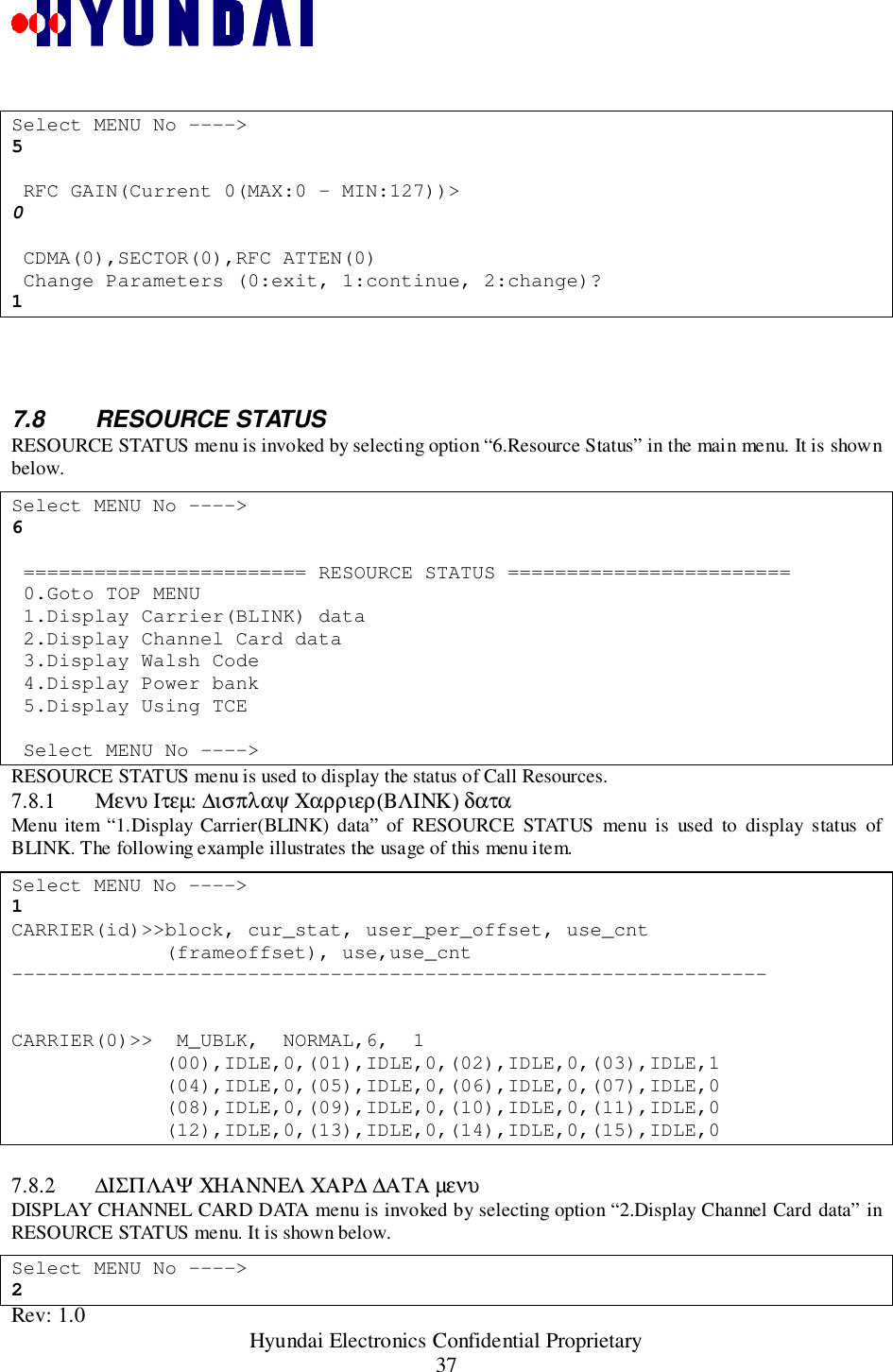 Rev: 1.0                                                 Hyundai Electronics Confidential Proprietary37Select MENU No ----&gt;5 RFC GAIN(Current 0(MAX:0 - MIN:127))&gt;0 CDMA(0),SECTOR(0),RFC ATTEN(0) Change Parameters (0:exit, 1:continue, 2:change)?17.8 RESOURCE STATUSRESOURCE STATUS menu is invoked by selecting option “6.Resource Status” in the main menu. It is shownbelow.Select MENU No ----&gt;6 ======================== RESOURCE STATUS ======================== 0.Goto TOP MENU 1.Display Carrier(BLINK) data 2.Display Channel Card data 3.Display Walsh Code 4.Display Power bank 5.Display Using TCE Select MENU No ----&gt;RESOURCE STATUS menu is used to display the status of Call Resources.7.8.1 Μενυ Ιτεµ: ∆ισπλαψ Χαρριερ(ΒΛΙΝΚ) δαταMenu item “1.Display Carrier(BLINK) data” of RESOURCE STATUS menu is used to display status ofBLINK. The following example illustrates the usage of this menu item.Select MENU No ----&gt;1CARRIER(id)&gt;&gt;block, cur_stat, user_per_offset, use_cnt             (frameoffset), use,use_cnt----------------------------------------------------------------CARRIER(0)&gt;&gt;  M_UBLK,  NORMAL,6,  1             (00),IDLE,0,(01),IDLE,0,(02),IDLE,0,(03),IDLE,1             (04),IDLE,0,(05),IDLE,0,(06),IDLE,0,(07),IDLE,0             (08),IDLE,0,(09),IDLE,0,(10),IDLE,0,(11),IDLE,0             (12),IDLE,0,(13),IDLE,0,(14),IDLE,0,(15),IDLE,07.8.2 ∆ΙΣΠΛΑΨ ΧΗΑΝΝΕΛ ΧΑΡ∆ ∆ΑΤΑ µενυDISPLAY CHANNEL CARD DATA menu is invoked by selecting option “2.Display Channel Card data” inRESOURCE STATUS menu. It is shown below.Select MENU No ----&gt;2