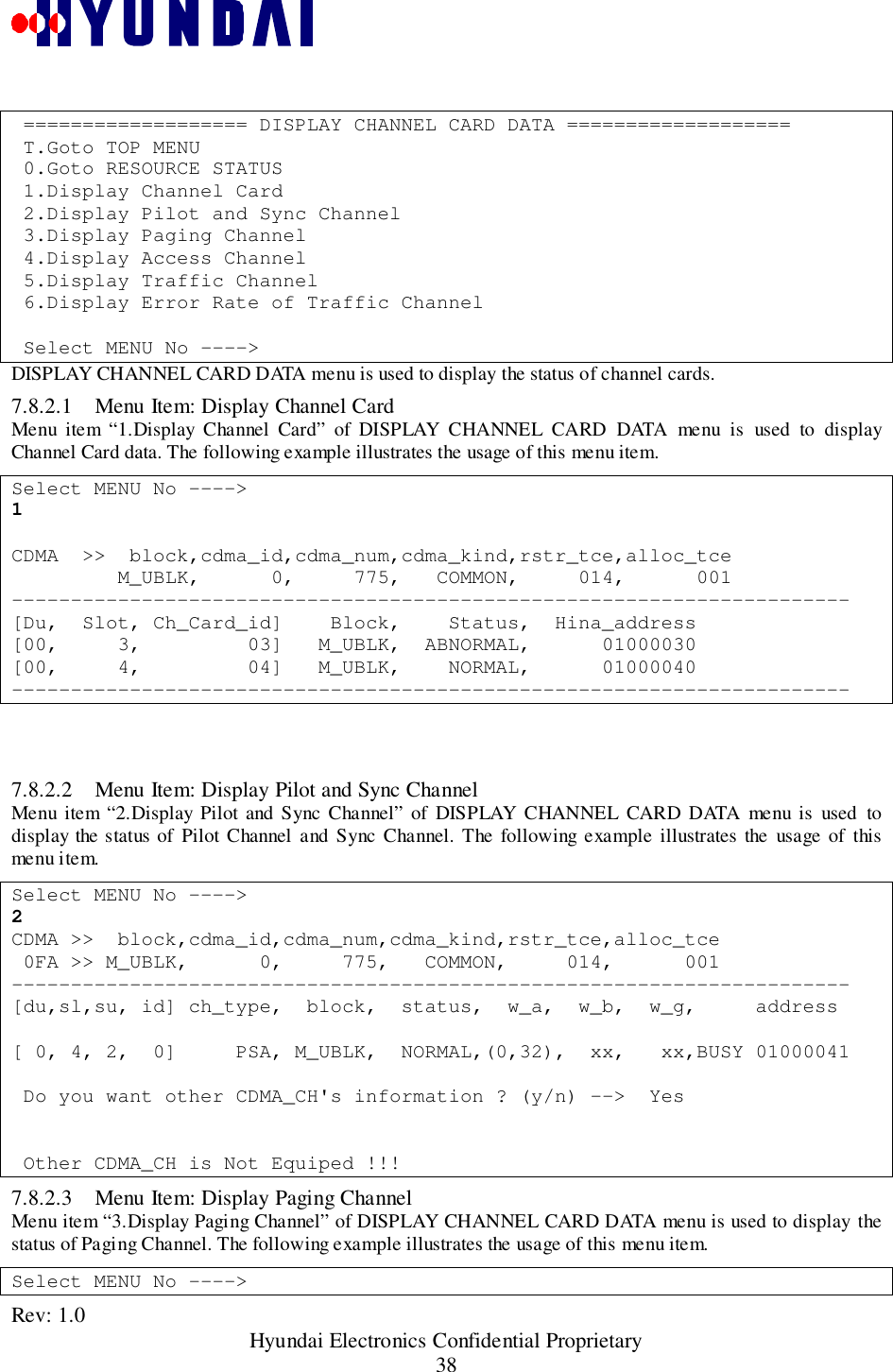 Rev: 1.0                                                 Hyundai Electronics Confidential Proprietary38 =================== DISPLAY CHANNEL CARD DATA =================== T.Goto TOP MENU 0.Goto RESOURCE STATUS 1.Display Channel Card 2.Display Pilot and Sync Channel 3.Display Paging Channel 4.Display Access Channel 5.Display Traffic Channel 6.Display Error Rate of Traffic Channel Select MENU No ----&gt;DISPLAY CHANNEL CARD DATA menu is used to display the status of channel cards.7.8.2.1 Menu Item: Display Channel CardMenu item “1.Display Channel Card” of DISPLAY CHANNEL CARD DATA menu is used to displayChannel Card data. The following example illustrates the usage of this menu item.Select MENU No ----&gt;1CDMA  &gt;&gt;  block,cdma_id,cdma_num,cdma_kind,rstr_tce,alloc_tce         M_UBLK,      0,     775,   COMMON,     014,      001-----------------------------------------------------------------------[Du,  Slot, Ch_Card_id]    Block,    Status,  Hina_address[00,     3,         03]   M_UBLK,  ABNORMAL,      01000030[00,     4,         04]   M_UBLK,    NORMAL,      01000040-----------------------------------------------------------------------7.8.2.2 Menu Item: Display Pilot and Sync ChannelMenu item “2.Display Pilot and Sync Channel” of DISPLAY CHANNEL CARD DATA menu is used todisplay the status of Pilot Channel and Sync Channel. The following example illustrates the usage of thismenu item.Select MENU No ----&gt;2CDMA &gt;&gt;  block,cdma_id,cdma_num,cdma_kind,rstr_tce,alloc_tce 0FA &gt;&gt; M_UBLK,      0,     775,   COMMON,     014,      001-----------------------------------------------------------------------[du,sl,su, id] ch_type,  block,  status,  w_a,  w_b,  w_g,     address[ 0, 4, 2,  0]     PSA, M_UBLK,  NORMAL,(0,32),  xx,   xx,BUSY 01000041 Do you want other CDMA_CH&apos;s information ? (y/n) --&gt;  Yes Other CDMA_CH is Not Equiped !!!7.8.2.3 Menu Item: Display Paging ChannelMenu item “3.Display Paging Channel” of DISPLAY CHANNEL CARD DATA menu is used to display thestatus of Paging Channel. The following example illustrates the usage of this menu item.Select MENU No ----&gt;