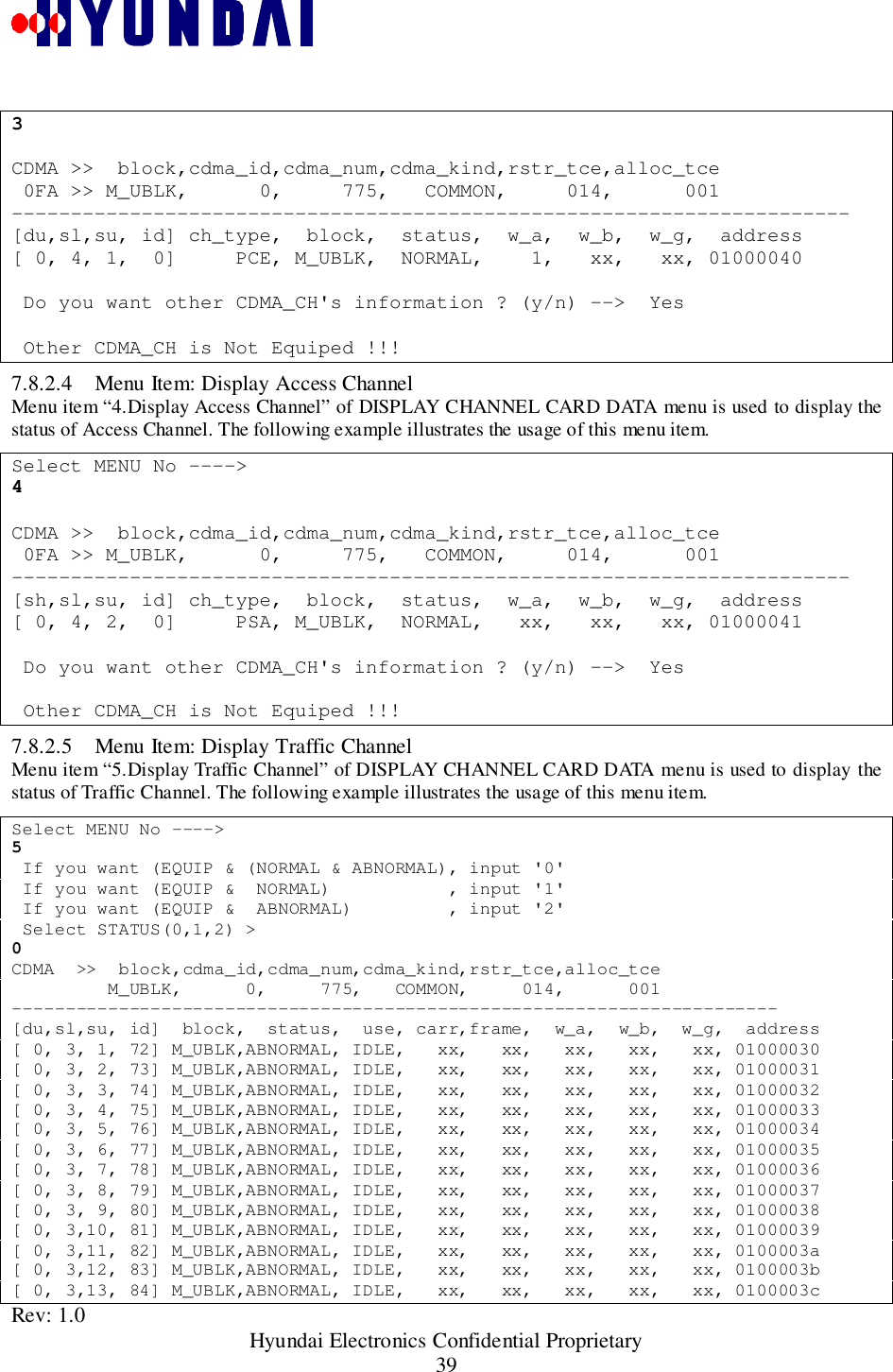 Rev: 1.0                                                 Hyundai Electronics Confidential Proprietary393CDMA &gt;&gt;  block,cdma_id,cdma_num,cdma_kind,rstr_tce,alloc_tce 0FA &gt;&gt; M_UBLK,      0,     775,   COMMON,     014,      001-----------------------------------------------------------------------[du,sl,su, id] ch_type,  block,  status,  w_a,  w_b,  w_g,  address[ 0, 4, 1,  0]     PCE, M_UBLK,  NORMAL,    1,   xx,   xx, 01000040 Do you want other CDMA_CH&apos;s information ? (y/n) --&gt;  Yes Other CDMA_CH is Not Equiped !!!7.8.2.4 Menu Item: Display Access ChannelMenu item “4.Display Access Channel” of DISPLAY CHANNEL CARD DATA menu is used to display thestatus of Access Channel. The following example illustrates the usage of this menu item.Select MENU No ----&gt;4CDMA &gt;&gt;  block,cdma_id,cdma_num,cdma_kind,rstr_tce,alloc_tce 0FA &gt;&gt; M_UBLK,      0,     775,   COMMON,     014,      001-----------------------------------------------------------------------[sh,sl,su, id] ch_type,  block,  status,  w_a,  w_b,  w_g,  address[ 0, 4, 2,  0]     PSA, M_UBLK,  NORMAL,   xx,   xx,   xx, 01000041 Do you want other CDMA_CH&apos;s information ? (y/n) --&gt;  Yes Other CDMA_CH is Not Equiped !!!7.8.2.5 Menu Item: Display Traffic ChannelMenu item “5.Display Traffic Channel” of DISPLAY CHANNEL CARD DATA menu is used to display thestatus of Traffic Channel. The following example illustrates the usage of this menu item.Select MENU No ----&gt;5 If you want (EQUIP &amp; (NORMAL &amp; ABNORMAL), input &apos;0&apos; If you want (EQUIP &amp;  NORMAL)           , input &apos;1&apos; If you want (EQUIP &amp;  ABNORMAL)         , input &apos;2&apos; Select STATUS(0,1,2) &gt;0CDMA  &gt;&gt;  block,cdma_id,cdma_num,cdma_kind,rstr_tce,alloc_tce         M_UBLK,      0,     775,   COMMON,     014,      001------------------------------------------------------------------------[du,sl,su, id]  block,  status,  use, carr,frame,  w_a,  w_b,  w_g,  address[ 0, 3, 1, 72] M_UBLK,ABNORMAL, IDLE,   xx,   xx,   xx,   xx,   xx, 01000030[ 0, 3, 2, 73] M_UBLK,ABNORMAL, IDLE,   xx,   xx,   xx,   xx,   xx, 01000031[ 0, 3, 3, 74] M_UBLK,ABNORMAL, IDLE,   xx,   xx,   xx,   xx,   xx, 01000032[ 0, 3, 4, 75] M_UBLK,ABNORMAL, IDLE,   xx,   xx,   xx,   xx,   xx, 01000033[ 0, 3, 5, 76] M_UBLK,ABNORMAL, IDLE,   xx,   xx,   xx,   xx,   xx, 01000034[ 0, 3, 6, 77] M_UBLK,ABNORMAL, IDLE,   xx,   xx,   xx,   xx,   xx, 01000035[ 0, 3, 7, 78] M_UBLK,ABNORMAL, IDLE,   xx,   xx,   xx,   xx,   xx, 01000036[ 0, 3, 8, 79] M_UBLK,ABNORMAL, IDLE,   xx,   xx,   xx,   xx,   xx, 01000037[ 0, 3, 9, 80] M_UBLK,ABNORMAL, IDLE,   xx,   xx,   xx,   xx,   xx, 01000038[ 0, 3,10, 81] M_UBLK,ABNORMAL, IDLE,   xx,   xx,   xx,   xx,   xx, 01000039[ 0, 3,11, 82] M_UBLK,ABNORMAL, IDLE,   xx,   xx,   xx,   xx,   xx, 0100003a[ 0, 3,12, 83] M_UBLK,ABNORMAL, IDLE,   xx,   xx,   xx,   xx,   xx, 0100003b[ 0, 3,13, 84] M_UBLK,ABNORMAL, IDLE,   xx,   xx,   xx,   xx,   xx, 0100003c