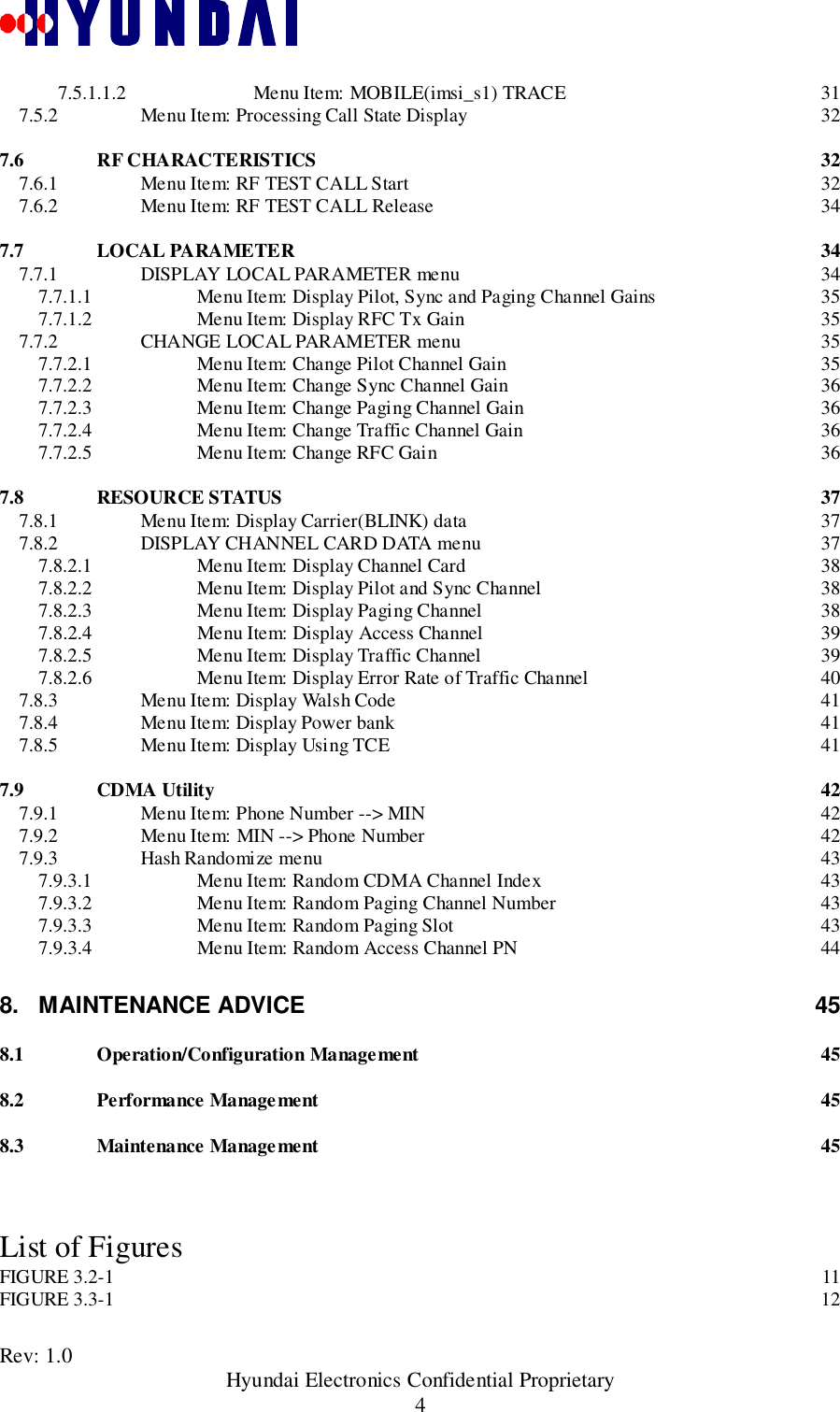 Rev: 1.0                                               Hyundai Electronics Confidential Proprietary47.5.1.1.2 Menu Item: MOBILE(imsi_s1) TRACE 317.5.2 Menu Item: Processing Call State Display 327.6 RF CHARACTERISTICS 327.6.1 Menu Item: RF TEST CALL Start 327.6.2 Menu Item: RF TEST CALL Release 347.7 LOCAL PARAMETER 347.7.1 DISPLAY LOCAL PARAMETER menu 347.7.1.1 Menu Item: Display Pilot, Sync and Paging Channel Gains 357.7.1.2 Menu Item: Display RFC Tx Gain 357.7.2 CHANGE LOCAL PARAMETER menu 357.7.2.1 Menu Item: Change Pilot Channel Gain 357.7.2.2 Menu Item: Change Sync Channel Gain 367.7.2.3 Menu Item: Change Paging Channel Gain 367.7.2.4 Menu Item: Change Traffic Channel Gain 367.7.2.5 Menu Item: Change RFC Gain 367.8 RESOURCE STATUS 377.8.1 Menu Item: Display Carrier(BLINK) data 377.8.2 DISPLAY CHANNEL CARD DATA menu 377.8.2.1 Menu Item: Display Channel Card 387.8.2.2 Menu Item: Display Pilot and Sync Channel 387.8.2.3 Menu Item: Display Paging Channel 387.8.2.4 Menu Item: Display Access Channel 397.8.2.5 Menu Item: Display Traffic Channel 397.8.2.6 Menu Item: Display Error Rate of Traffic Channel 407.8.3 Menu Item: Display Walsh Code 417.8.4 Menu Item: Display Power bank 417.8.5 Menu Item: Display Using TCE 417.9 CDMA Utility 427.9.1 Menu Item: Phone Number --&gt; MIN 427.9.2 Menu Item: MIN --&gt; Phone Number 427.9.3 Hash Randomize menu 437.9.3.1 Menu Item: Random CDMA Channel Index 437.9.3.2 Menu Item: Random Paging Channel Number 437.9.3.3 Menu Item: Random Paging Slot 437.9.3.4 Menu Item: Random Access Channel PN 448. MAINTENANCE ADVICE 458.1 Operation/Configuration Management 458.2 Performance Management 458.3 Maintenance Management 45List of FiguresFIGURE 3.2-1 11FIGURE 3.3-1 12