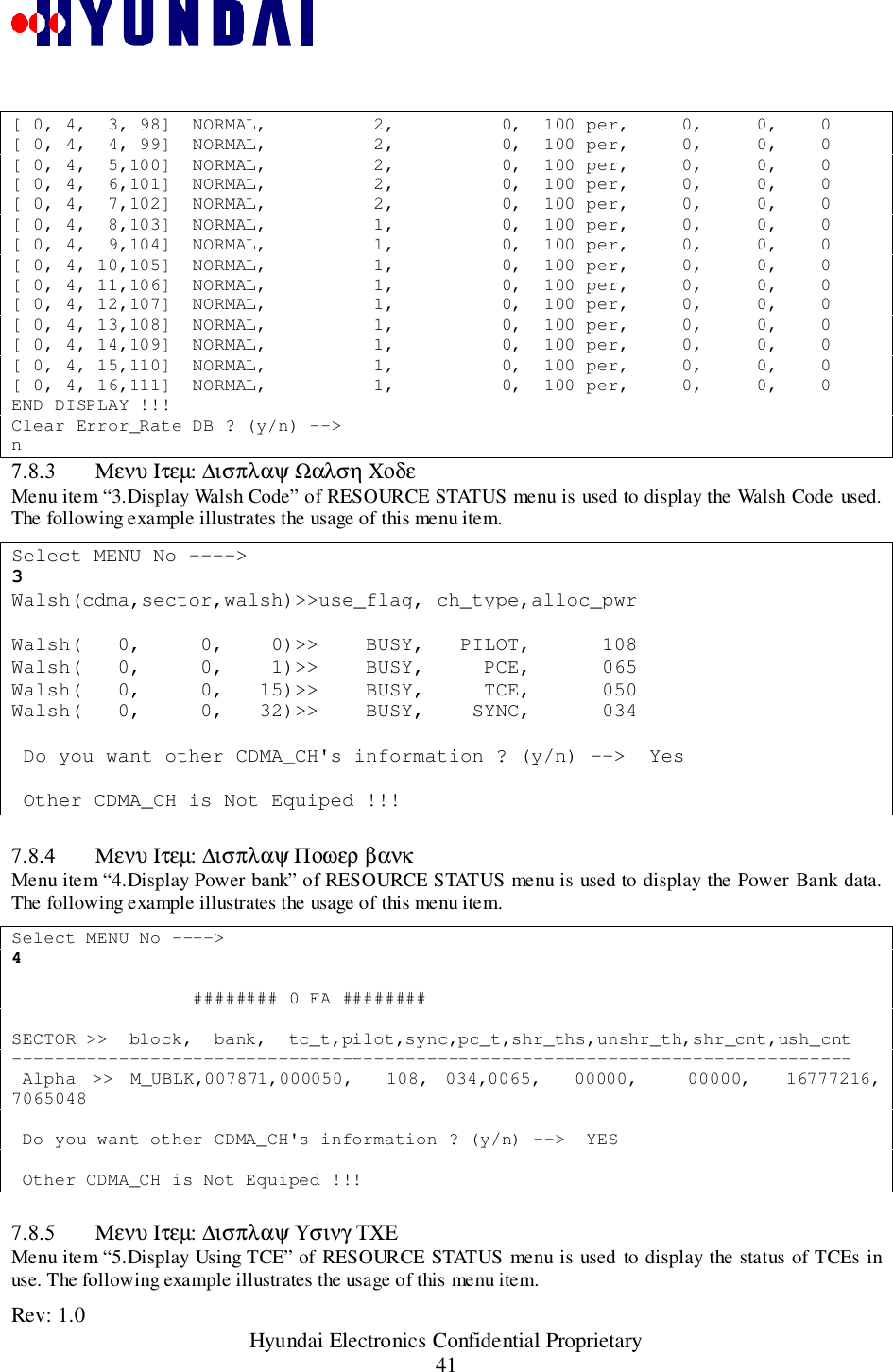 Rev: 1.0                                                 Hyundai Electronics Confidential Proprietary41[ 0, 4,  3, 98]  NORMAL,          2,          0,  100 per,     0,     0,    0[ 0, 4,  4, 99]  NORMAL,          2,          0,  100 per,     0,     0,    0[ 0, 4,  5,100]  NORMAL,          2,          0,  100 per,     0,     0,    0[ 0, 4,  6,101]  NORMAL,          2,          0,  100 per,     0,     0,    0[ 0, 4,  7,102]  NORMAL,          2,          0,  100 per,     0,     0,    0[ 0, 4,  8,103]  NORMAL,          1,          0,  100 per,     0,     0,    0[ 0, 4,  9,104]  NORMAL,          1,          0,  100 per,     0,     0,    0[ 0, 4, 10,105]  NORMAL,          1,          0,  100 per,     0,     0,    0[ 0, 4, 11,106]  NORMAL,          1,          0,  100 per,     0,     0,    0[ 0, 4, 12,107]  NORMAL,          1,          0,  100 per,     0,     0,    0[ 0, 4, 13,108]  NORMAL,          1,          0,  100 per,     0,     0,    0[ 0, 4, 14,109]  NORMAL,          1,          0,  100 per,     0,     0,    0[ 0, 4, 15,110]  NORMAL,          1,          0,  100 per,     0,     0,    0[ 0, 4, 16,111]  NORMAL,          1,          0,  100 per,     0,     0,    0END DISPLAY !!!Clear Error_Rate DB ? (y/n) --&gt;n7.8.3 Μενυ Ιτεµ: ∆ισπλαψ Ωαλση ΧοδεMenu item “3.Display Walsh Code” of RESOURCE STATUS menu is used to display the Walsh Code used.The following example illustrates the usage of this menu item.Select MENU No ----&gt;3Walsh(cdma,sector,walsh)&gt;&gt;use_flag, ch_type,alloc_pwrWalsh(   0,     0,    0)&gt;&gt;    BUSY,   PILOT,      108Walsh(   0,     0,    1)&gt;&gt;    BUSY,     PCE,      065Walsh(   0,     0,   15)&gt;&gt;    BUSY,     TCE,      050Walsh(   0,     0,   32)&gt;&gt;    BUSY,    SYNC,      034 Do you want other CDMA_CH&apos;s information ? (y/n) --&gt;  Yes Other CDMA_CH is Not Equiped !!!7.8.4 Μενυ Ιτεµ: ∆ισπλαψ Ποωερ βανκMenu item “4.Display Power bank” of RESOURCE STATUS menu is used to display the Power Bank data.The following example illustrates the usage of this menu item.Select MENU No ----&gt;4                 ######## 0 FA ########SECTOR &gt;&gt;  block,  bank,  tc_t,pilot,sync,pc_t,shr_ths,unshr_th,shr_cnt,ush_cnt------------------------------------------------------------------------------- Alpha &gt;&gt; M_UBLK,007871,000050,  108, 034,0065,  00000,   00000,  16777216,7065048 Do you want other CDMA_CH&apos;s information ? (y/n) --&gt;  YES Other CDMA_CH is Not Equiped !!!7.8.5 Μενυ Ιτεµ: ∆ισπλαψ Υσινγ ΤΧΕMenu item “5.Display Using TCE” of RESOURCE STATUS menu is used to display the status of TCEs inuse. The following example illustrates the usage of this menu item.