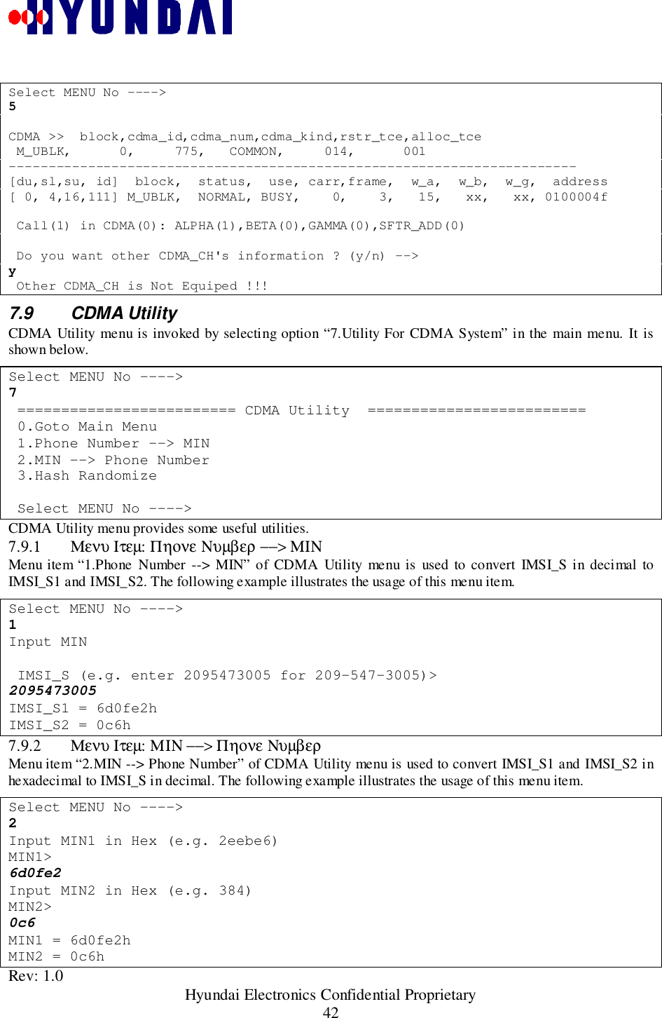 Rev: 1.0                                                 Hyundai Electronics Confidential Proprietary42Select MENU No ----&gt;5CDMA &gt;&gt;  block,cdma_id,cdma_num,cdma_kind,rstr_tce,alloc_tce M_UBLK,      0,     775,   COMMON,     014,      001------------------------------------------------------------------------[du,sl,su, id]  block,  status,  use, carr,frame,  w_a,  w_b,  w_g,  address[ 0, 4,16,111] M_UBLK,  NORMAL, BUSY,    0,    3,   15,   xx,   xx, 0100004f Call(1) in CDMA(0): ALPHA(1),BETA(0),GAMMA(0),SFTR_ADD(0) Do you want other CDMA_CH&apos;s information ? (y/n) --&gt;y Other CDMA_CH is Not Equiped !!!7.9 CDMA UtilityCDMA Utility menu is invoked by selecting option “7.Utility For CDMA System” in the main menu. It isshown below.Select MENU No ----&gt;7 ========================= CDMA Utility  ========================= 0.Goto Main Menu 1.Phone Number --&gt; MIN 2.MIN --&gt; Phone Number 3.Hash Randomize Select MENU No ----&gt;CDMA Utility menu provides some useful utilities.7.9.1 Μενυ Ιτεµ: Πηονε Νυµβερ −−&gt; ΜΙΝMenu item “1.Phone Number --&gt; MIN” of CDMA Utility menu is used to convert IMSI_S in decimal toIMSI_S1 and IMSI_S2. The following example illustrates the usage of this menu item.Select MENU No ----&gt;1Input MIN IMSI_S (e.g. enter 2095473005 for 209-547-3005)&gt;2095473005IMSI_S1 = 6d0fe2hIMSI_S2 = 0c6h7.9.2 Μενυ Ιτεµ: ΜΙΝ −−&gt; Πηονε ΝυµβερMenu item “2.MIN --&gt; Phone Number” of CDMA Utility menu is used to convert IMSI_S1 and IMSI_S2 inhexadecimal to IMSI_S in decimal. The following example illustrates the usage of this menu item.Select MENU No ----&gt;2Input MIN1 in Hex (e.g. 2eebe6)MIN1&gt;6d0fe2Input MIN2 in Hex (e.g. 384)MIN2&gt;0c6MIN1 = 6d0fe2hMIN2 = 0c6h