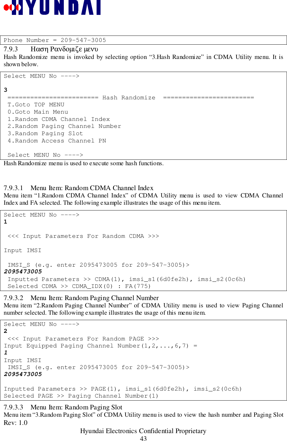 Rev: 1.0                                                 Hyundai Electronics Confidential Proprietary43Phone Number = 209-547-30057.9.3 Ηαση Ρανδοµιζε µενυHash Randomize menu is invoked by selecting option “3.Hash Randomize” in CDMA Utility menu. It isshown below.Select MENU No ----&gt;3 ======================== Hash Randomize  ======================== T.Goto TOP MENU 0.Goto Main Menu 1.Random CDMA Channel Index 2.Random Paging Channel Number 3.Random Paging Slot 4.Random Access Channel PN Select MENU No ----&gt;Hash Randomize menu is used to execute some hash functions.7.9.3.1 Menu Item: Random CDMA Channel IndexMenu item “1.Random CDMA Channel Index” of CDMA Utility menu is used to view CDMA ChannelIndex and FA selected. The following example illustrates the usage of this menu item.Select MENU No ----&gt;1 &lt;&lt;&lt; Input Parameters For Random CDMA &gt;&gt;&gt;Input IMSI IMSI_S (e.g. enter 2095473005 for 209-547-3005)&gt;2095473005 Inputted Parameters &gt;&gt; CDMA(1), imsi_s1(6d0fe2h), imsi_s2(0c6h) Selected CDMA &gt;&gt; CDMA_IDX(0) : FA(775)7.9.3.2 Menu Item: Random Paging Channel NumberMenu item “2.Random Paging Channel Number” of CDMA Utility menu is used to view Paging Channelnumber selected. The following example illustrates the usage of this menu item.Select MENU No ----&gt;2 &lt;&lt;&lt; Input Parameters For Random PAGE &gt;&gt;&gt;Input Equipped Paging Channel Number(1,2,...,6,7) =1Input IMSI IMSI_S (e.g. enter 2095473005 for 209-547-3005)&gt;2095473005Inputted Parameters &gt;&gt; PAGE(1), imsi_s1(6d0fe2h), imsi_s2(0c6h)Selected PAGE &gt;&gt; Paging Channel Number(1)7.9.3.3 Menu Item: Random Paging SlotMenu item “3.Random Paging Slot” of CDMA Utility menu is used to view the hash number and Paging Slot